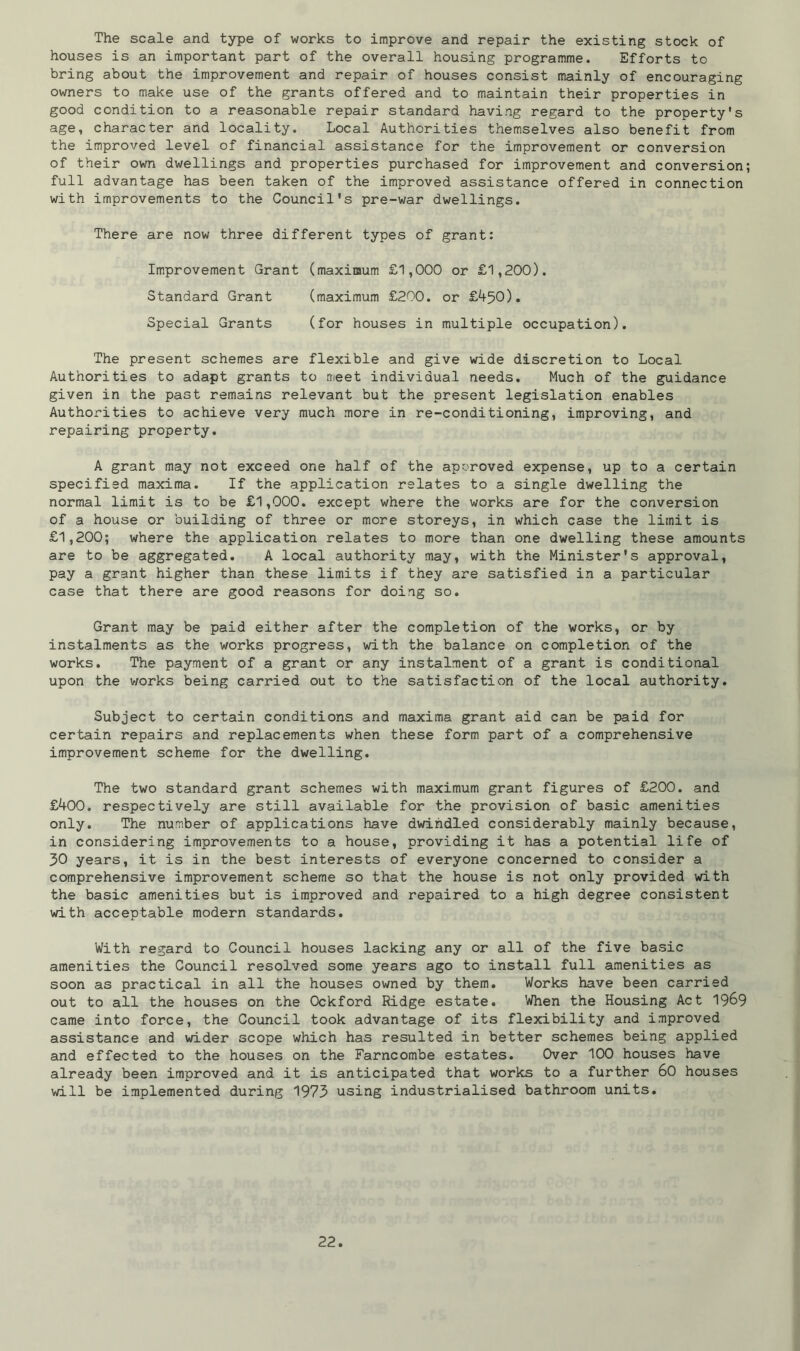 The scale and type of works to improve and repair the existing stock of houses is an important part of the overall housing programme. Efforts to bring about the improvement and repair of houses consist mainly of encouraging owners to make use of the grants offered and to maintain their properties in good condition to a reasonable repair standard having regard to the property's age, character and locality. Local Authorities themselves also benefit from the improved level of financial assistance for the improvement or conversion of their own dwellings and properties purchased for improvement and conversion full advantage has been taken of the improved assistance offered in connection with improvements to the Council's pre-war dwellings. There are now three different types of grant: Improvement Grant (maximum £1,000 or £1,200). Standard Grant (maximum £200. or £450). Special Grants (for houses in multiple occupation). The present schemes are flexible and give wide discretion to Local Authorities to adapt grants to meet individual needs. Much of the guidance given in the past remains relevant but the present legislation enables Authorities to achieve very much more in re-conditioning, improving, and repairing property. A grant may not exceed one half of the approved expense, up to a certain specified maxima. If the application relates to a single dwelling the normal limit is to be £1,000. except where the works are for the conversion of a house or building of three or more storeys, in which case the limit is £1,200; where the application relates to more than one dwelling these amounts are to be aggregated. A local authority may, with the Minister's approval, pay a grant higher than these limits if they are satisfied in a particular case that there are good reasons for doing so. Grant may be paid either after the completion of the works, or by instalments as the works progress, with the balance on completion of the works. The payment of a grant or any instalment of a grant is conditional upon the works being carried out to the satisfaction of the local authority. Subject to certain conditions and maxima grant aid can be paid for certain repairs and replacements when these form part of a comprehensive improvement scheme for the dwelling. The two standard grant schemes with maximum grant figures of £200. and £400. respectively are still available for the provision of basic amenities only. The number of applications have dwindled considerably mainly because, in considering improvements to a house, providing it has a potential life of 30 years, it is in the best interests of everyone concerned to consider a comprehensive improvement scheme so that the house is not only provided with the basic amenities but is improved and repaired to a high degree consistent with acceptable modern standards. With regard to Council houses lacking any or all of the five basic amenities the Council resolved some years ago to install full amenities as soon as practical in all the houses owned by them. Works have been carried out to all the houses on the Ockford Ridge estate. When the Housing Act 1969 came into force, the Council took advantage of its flexibility and improved assistance and wider scope which has resulted in better schemes being applied and effected to the houses on the Farncombe estates. Over 100 houses have already been improved and it is anticipated that works to a further 60 houses will be implemented during 1973 using industrialised bathroom units.
