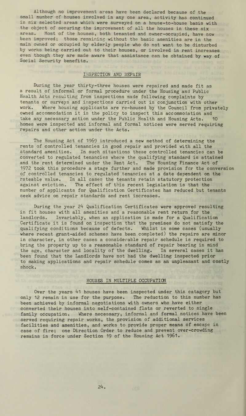Although no improvement areas have been declared because of the small number of houses involved in any one area, activity has continued in six selected areas which were surveyed on a house-to-house basis with the object of securing the improvement of all the houses in these six areas. Most of the houses, both tenanted and owner-occupied, have now been improved; those remaining without the basic amenities are in the main owned or occupied by elderly people who do not want to be disturbed by works being carried out to their houses, or involved in rent increases even though they are made aware that assistance can be obtained by way of Social Security benefits. INSPECTION AND REPAIR During the year thirty-three houses were repaired and made fit as a result of informal or formal procedure under the Housing and Public Health Acts resulting from inspections made following complaints by tenants or surveys and inspections carried out in conjunction with other work. Where housing applicants are re-housed by the Council from privately owned accommodation it is the policy to inspect this accommodation and take any necessary action under the Public Health and Housing Acts. 10 homes were inspected and informal and formal notices were served requiring repairs and other action under the Acts. The Housing Act of 1969 introduced a new method of determining the rents of controlled tenancies in good repair and provided with all the standard amenities. In such situations these controlled tenancies can be converted to regulated tenancies where the qualifying standard is attained and the rent determined under the Rent Act. The Housing Finance Act of 1972 took this procedure a stage further and made provision for the conversion of controlled tenancies to regulated tenancies at a date dependent on the rateable value. In all cases the tenants retain statutory protection against eviction. The effect of this recent legislation is that the number of applicants for Qualification Certificates has reduced but tenants seek advice on repair standards and rent increases. During the year 24 Qualification Certificates were approved resulting in fit houses with all amenities and a reasonable rent return for the landlords. Invariably, when an application is made for a Qualification Certificate it is found on inspection that the premises do not satisfy the qualifying conditions because of defects. Whilst in some cases (usually where recent grant-aided schemes have been completed) the repairs are minor in character, in other cases a considerable repair schedule is required to bring the property up to a reasonable standard of repair bearing in mind the age, character and locality of the dwelling. In several cases it has been found that the Landlords have not had the dwelling inspected prior to making applications and repair schedule comes as an unpleasant and costly shock. HOUSES IN MULTIPLE OCCUPATION Over the years 4l houses have been inspected under this catagory but only 12 remain in use for the purpose. The reduction to this number has been achieved by informal negotiations with owners who have either converted their houses into self-contained flats or reverted to single family occupation. 'Where necessary, informal and formal notices have been served requiring repair works, the provision of additional services facilities and amenities, and works to provide proper means of escape in case of fire; one Direction Order to reduce and prevent over-crowding remains in force under Section 19 of the Housing Act 1961.