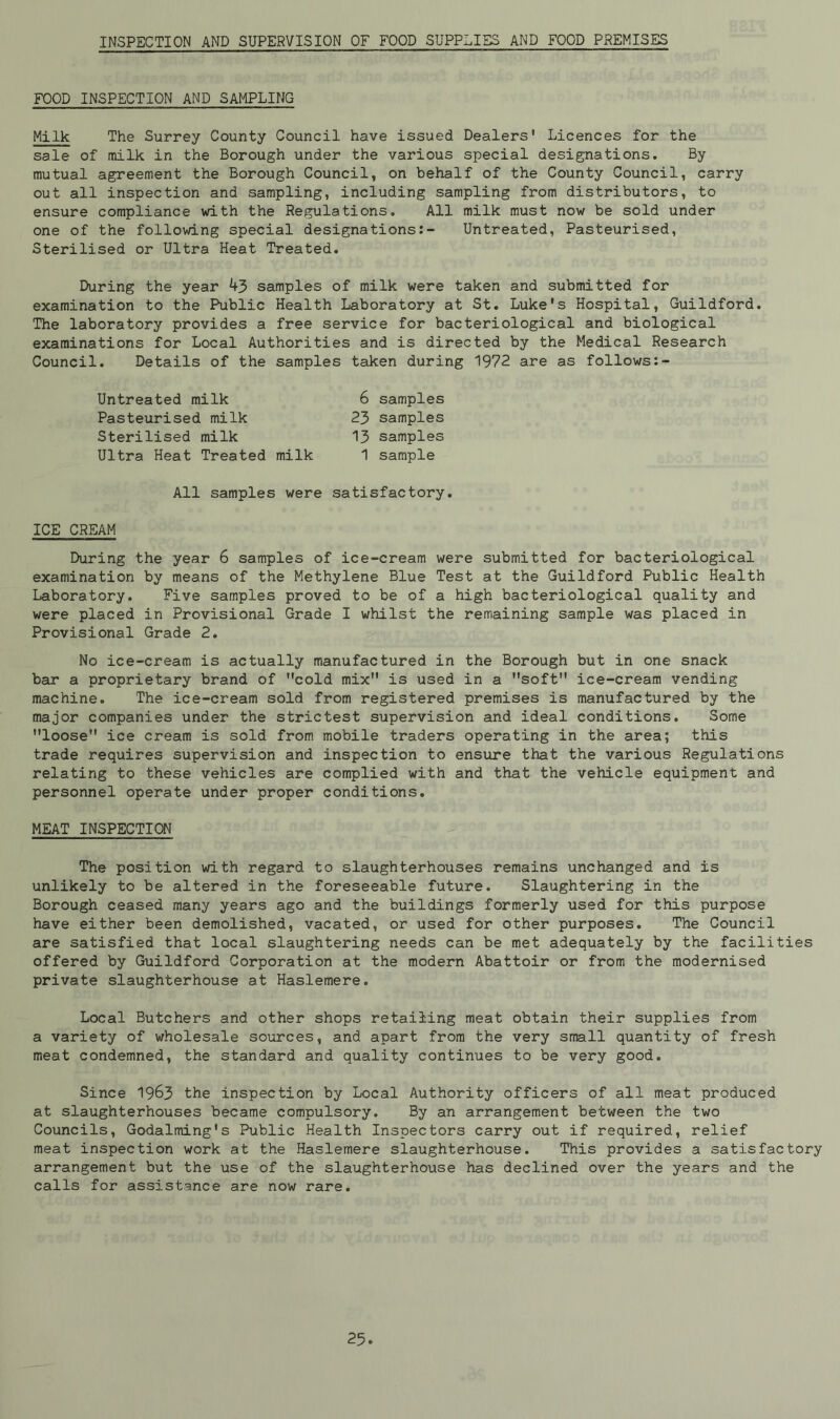 INSPECTION AND SUPERVISION OF FOOD SUPPLIES AND FOOD PREMISES FOOD INSPECTION AND SAMPLING Milk The Surrey County Council have issued Dealers* Licences for the sale of milk in the Borough under the various special designations. By mutual agreement the Borough Council, on behalf of the County Council, carry out all inspection and sampling, including sampling from distributors, to ensure compliance with the Regulations. All milk must now be sold under one of the following special designations:- Untreated, Pasteurised, Sterilised or Ultra Heat Treated. During the year samples of milk were taken and submitted for examination to the Public Health Laboratory at St. Luke's Hospital, Guildford. The laboratory provides a free service for bacteriological and biological examinations for Local Authorities and is directed by the Medical Research Council. Details of the samples taken during 1972 are as follows:- Untreated milk 6 samples Pasteurised milk 23 samples Sterilised milk 13 samples Ultra Heat Treated milk 1 sample All samples were satisfactory. ICE CREAM During the year 6 samples of ice-cream were submitted for bacteriological examination by means of the Methylene Blue Test at the Guildford Public Health Laboratory. Five samples proved to be of a high bacteriological quality and were placed in Provisional Grade I whilst the remaining sample was placed in Provisional Grade 2. No ice-cream is actually manufactured in the Borough but in one snack bar a proprietary brand of cold mix is used in a soft ice-cream vending machine. The ice-cream sold from registered premises is manufactured by the major companies under the strictest supervision and ideal conditions. Some loose ice cream is sold from mobile traders operating in the area; this trade requires supervision and inspection to ensure that the various Regulations relating to these vehicles are complied with and that the vehicle equipment and personnel operate under proper conditions. MEAT INSPECTION The position with regard to slaughterhouses remains unchanged and is unlikely to be altered in the foreseeable future. Slaughtering in the Borough ceased many years ago and the buildings formerly used for this purpose have either been demolished, vacated, or used for other purposes. The Council are satisfied that local slaughtering needs can be met adequately by the facilities offered by Guildford Corporation at the modern Abattoir or from the modernised private slaughterhouse at Haslemere. Local Butchers and other shops retailing meat obtain their supplies from a variety of wholesale sources, and apart from the very small quantity of fresh meat condemned, the standard and quality continues to be very good. Since 19&3 the inspection by Local Authority officers of all meat produced at slaughterhouses became compulsory. By an arrangement between the two Councils, Godaiming's Public Health Inspectors carry out if required, relief meat inspection work at the Haslemere slaughterhouse. This provides a satisfactory arrangement but the use of the slaughterhouse has declined over the years and the calls for assistance are now rare.
