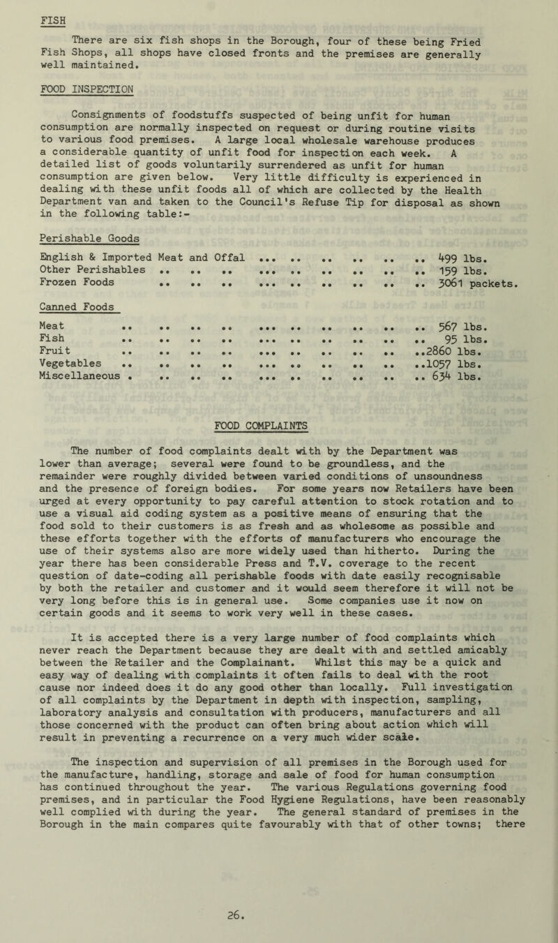 FISH There are six fish shops in the Borough, four of these being Fried Fish Shops, all shops have closed fronts and the premises are generally well maintained. FOOD INSPECTION Consignments of foodstuffs suspected of being unfit for human consumption are normally inspected on request or during routine visits to various food premises. A large local wholesale warehouse produces a considerable quantity of unfit food for inspection each week. A detailed list of goods voluntarily surrendered as unfit for human consumption are given below. Very little difficulty is experienced in dealing with these unfit foods all of which are collected by the Health Department van and taken to the Council's Refuse Tip for disposal as shown in the following table Perishable Goods English & Imported Meat and Offal 499 lbs. Other Perishables 159 lbs. Frozen Foods 3061 packets. Canned Foods Meat 567 lbs. Fish 95 lbs. Fruit 2860 lbs. Vegetables .. 1057 lbs. Miscellaneous • .. .. .. 634 lbs. FOOD COMPLAINTS The number of food complaints dealt with by the Department was lower than average; several were found to be groundless, and the remainder were roughly divided between varied conditions of unsoundness and the presence of foreign bodies. For some years now Retailers have been urged at every opportunity to pay careful attention to stock rotation and to use a visual aid coding system as a positive means of ensuring that the food sold to their customers is as fresh and as wholesome as possible and these efforts together with the efforts of manufacturers who encourage the use of their systems also are more widely used than hitherto. During the year there has been considerable Press and T.V. coverage to the recent question of date-coding all perishable foods with date easily recognisable by both the retailer and customer and it would seem therefore it will not be very long before this is in general use. Some companies use it now on certain goods and it seems to work very well in these cases. It is accepted there is a very large number of food complaints which never reach the Department because they are dealt with and settled amicably between the Retailer and the Complainant. Whilst this may be a quick and easy way of dealing with complaints it often fails to deal with the root cause nor indeed does it do any good other than locally. Full investigation of all complaints by the Department in depth with inspection, sampling, laboratory analysis and consultation with producers, manufacturers and all those concerned with the product can often bring about action which will result in preventing a recurrence on a very much wider scale. The inspection and supervision of all premises in the Borough used for the manufacture, handling, storage and sale of food for human consumption has continued throughout the year. The various Regulations governing food premises, and in particular the Food Hygiene Regulations, have been reasonably well complied with during the year. The general standard of premises in the Borough in the main compares quite favourably with that of other towns; there