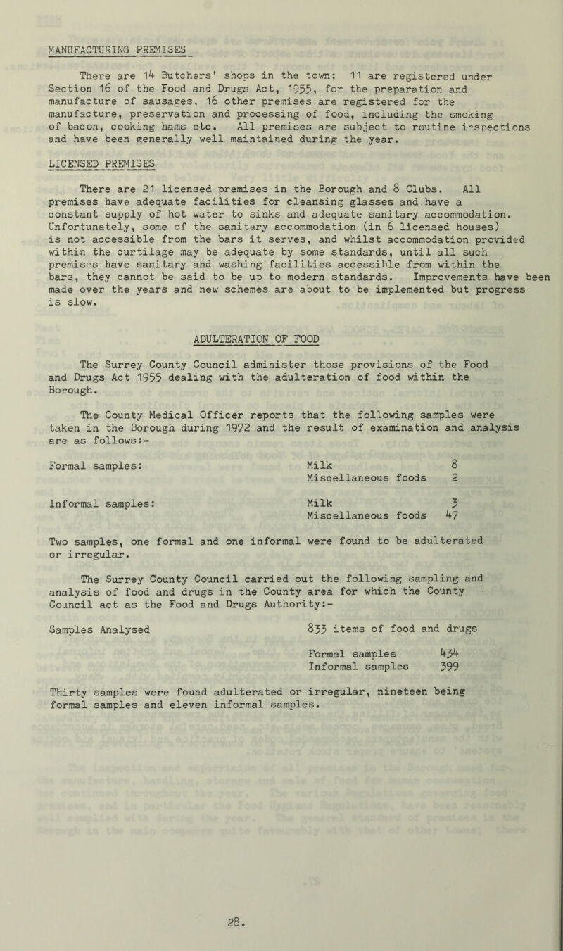 MANUFACTURING PREMISES There are 14 Butchers' shops in the town; 11 are registered under Section 16 of the Food and Drugs Act, 1955, for the preparation and manufacture of sausages, l6 other premises are registered for the manufacture, preservation and processing of food, including the smoking of bacon, cooking hams etc. All premises are subject to routine inspections and have been generally well maintained during the year. LICENSED PREMISES There are 21 licensed premises in the Borough and 8 Clubs. All premises have adequate facilities for cleansing glasses and have a constant supply of hot water to sinks and adequate sanitary accommodation. Unfortunately, some of the sanitary accommodation (in 6 licensed houses) is not accessible from the bars it serves, and whilst accommodation provided within the curtilage may be adequate by some standards, until all such premises have sanitary and washing facilities accessible from within the bars, they cannot be said to be up to modern standards. Improvements have been made over the years and new schemes are about to be implemented but progress is slow. ADULTERATION OF FOOD The Surrey County Council administer those provisions of the Food and Drugs Act 1955 dealing with the adulteration of food within the Borough. The County Medical Officer reports that the following samples were taken in the 3orough during 1972 and the result of examination and analysis are as follows:- Formal samples: Milk 8 Miscellaneous foods 2 Informal samples: Milk 5 Miscellaneous foods 47 Two samples, one formal and one informal were found to be adulterated or irregular. The Surrey County Council carried out the following sampling and analysis of food and drugs in the County area for which the County Council act as the Food and Drugs Authority:- Samples Analysed 833 items of food and drugs Formal samples 434 Informal samples 399 Thirty samples were found adulterated or irregular, nineteen being formal samples and eleven informal samples.