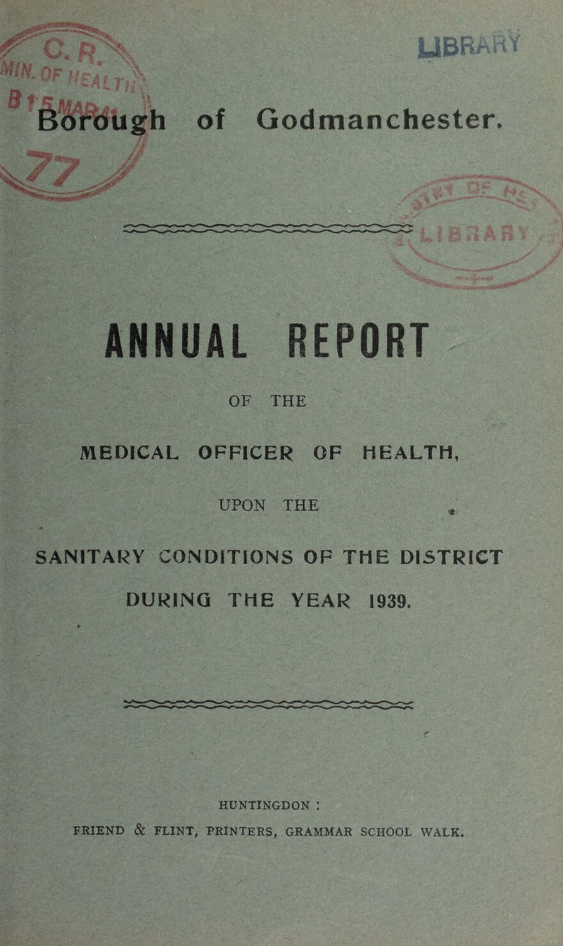 Borough of Godmanchester. ANNUAL REPORT OF THE MEDICAL OFFICER OF HEALTH, UPON THE SANITARY CONDITIONS OF THE DISTRICT DURING THE YEAR 1939. HUNTINGDON : FRIEND & FLINT, PRINTERS, GRAMMAR SCHOOL WALK.