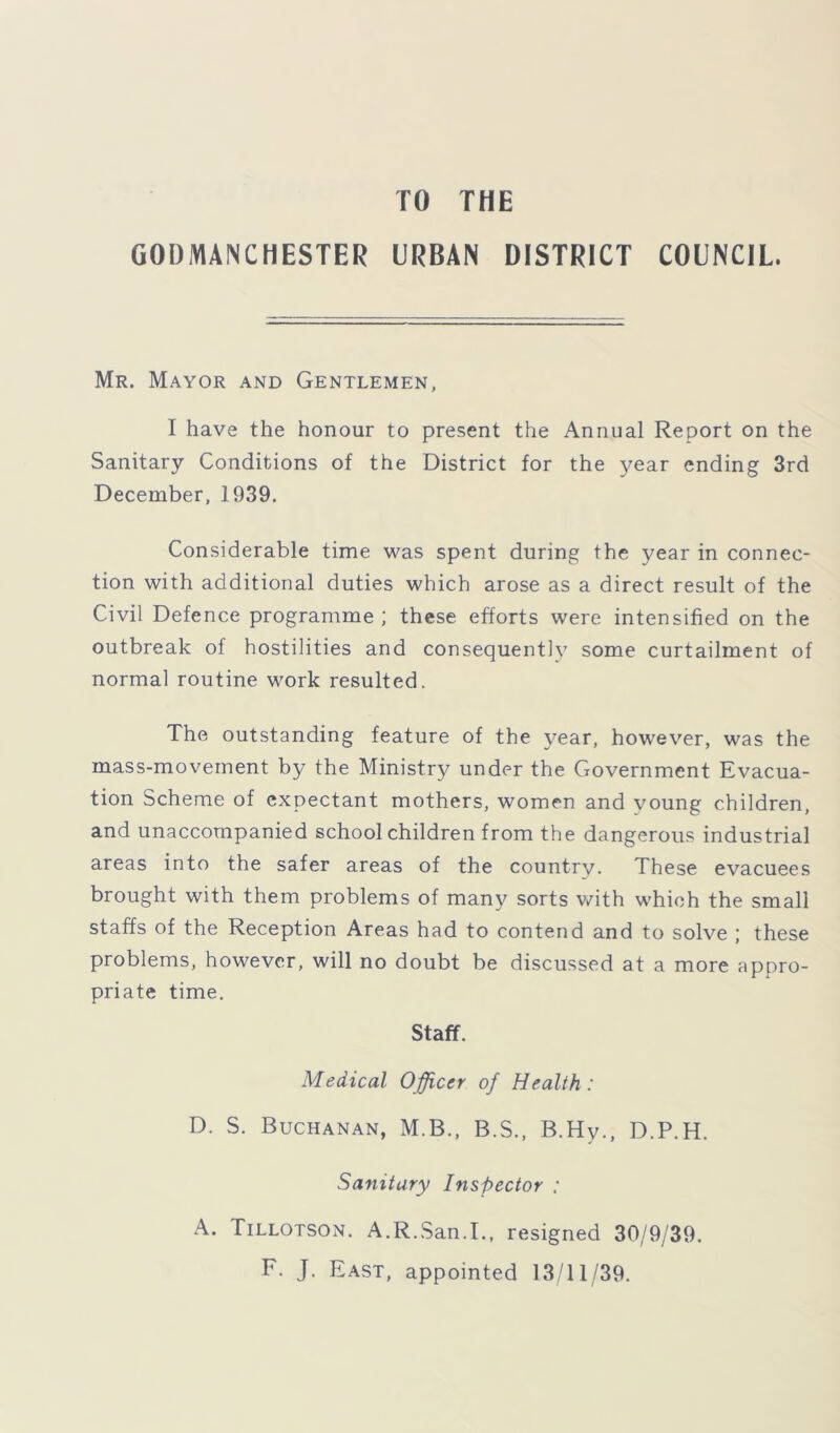 TO THE GODMANCHESTER URBAN DISTRICT COUNCIL. Mr. Mayor and Gentlemen, I have the honour to present the Annual Report on the Sanitary Conditions of the District for the year ending 3rd December, 1939. Considerable time was spent during the year in connec- tion with additional duties which arose as a direct result of the Civil Defence programme; these efforts were intensified on the outbreak of hostilities and consequently some curtailment of normal routine work resulted. The outstanding feature of the year, however, was the mass-movement by the Ministry under the Government Evacua- tion Scheme of expectant mothers, women and voung children, and unaccompanied school children from the dangerous industrial areas into the safer areas of the country. These evacuees brought with them problems of many sorts with which the small staffs of the Reception Areas had to contend and to solve ; these problems, however, will no doubt be discussed at a more appro- priate time. Staff. Medical Officer of Health : D. S. Buchanan, M.B., B.S., B.Hy., D.P.H. Sanitary Inspector : A. Tillotson. A.R.San.I., resigned 30/9/39. F. J. East, appointed 13/11/39.