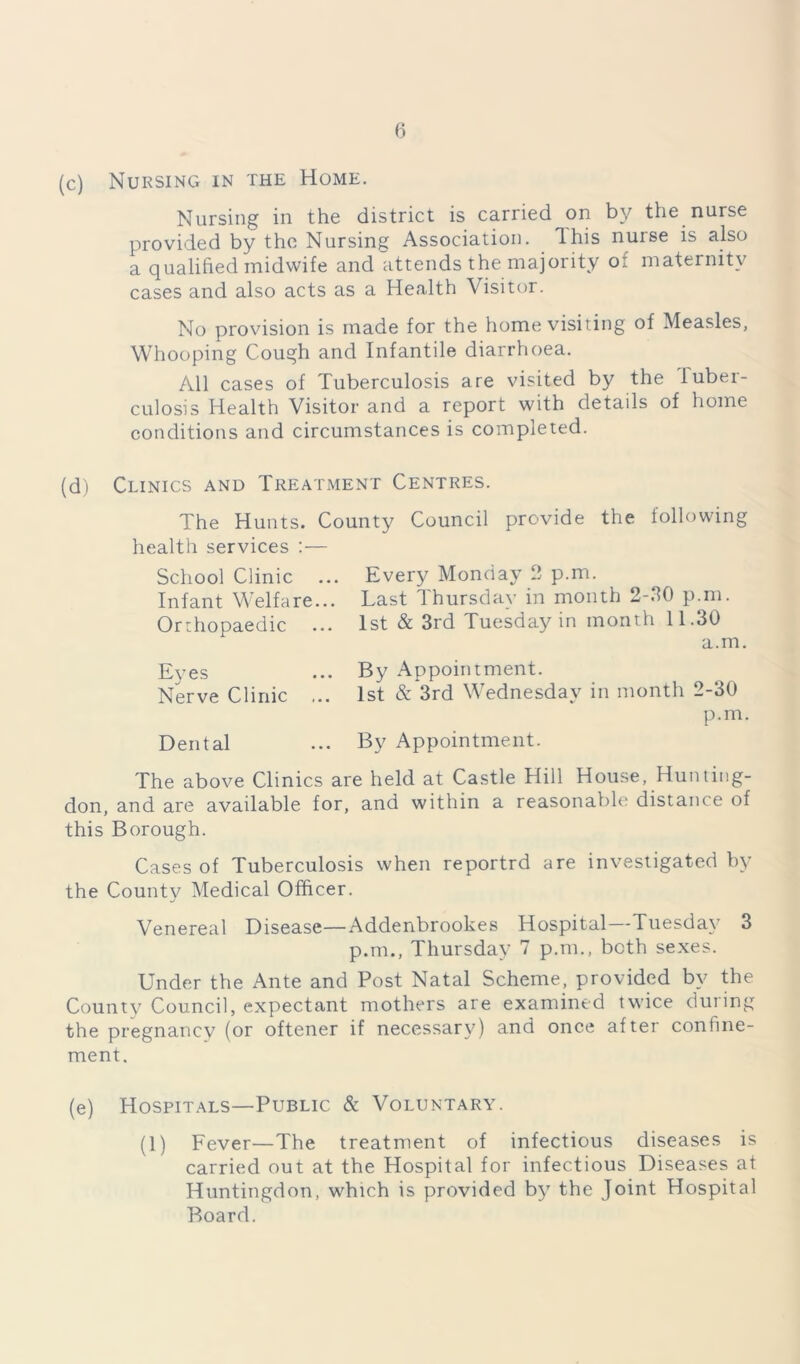(c) Nursing in the Home. Nursing in the district is carried on by the nurse provided by the Nursing Association, dhis nuise is also a qualified midwife and attends the majority of maternity cases and also acts as a Health Visitor. No provision is made for the home visiting of Measles, Whooping Cough and Infantile diarrhoea. All cases of Tuberculosis are visited by the tuber- culosis Health Visitor and a report with details of home conditions and circumstances is completed. (d) Clinics and Treatment Centres. The Hunts. County Council provide the following health services :— School Clinic ... Every Monday 2 p.m. Infant Welfare... Last Thursday in month 2-20 p.m. Orthopaedic ... 1st & 3rd Tuesday in month 11.30 a.m. Eves Nerve Clinic Dental By Appointment. 1st & 3rd Wednesday in month 2-30 By Appointment. p.m. The above Clinics are held at Castle Hill House, Hunting- don, and are available for, and within a reasonable distance of this Borough. Cases of Tuberculosis when reportrd are investigated by the County Medical Officer. Venereal Disease—Addenbrookes Hospital—Tuesday 3 p.m., Thursday 7 p.m., both sexes. Under the Ante and Post Natal Scheme, provided by the County Council, expectant mothers are examined twice during the pregnancy (or oftener if necessary) and once after confine- ment. (e) Hospitals—Public & Voluntary. (1) Fever—The treatment of infectious diseases is carried out at the Hospital for infectious Diseases at Huntingdon, which is provided by the Joint Hospital Board.
