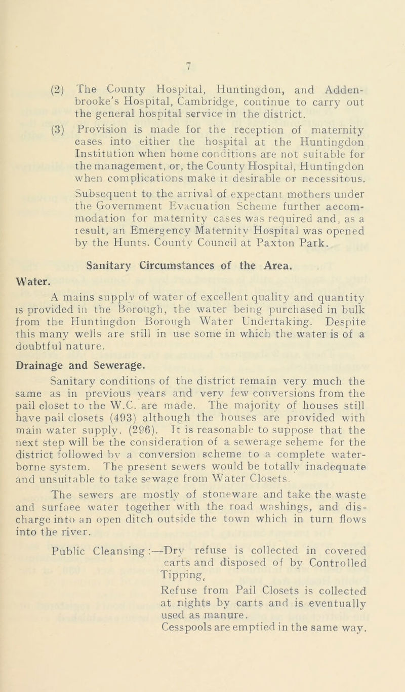 (2) The County Hospital, Huntingdon, and Adden- brooke’s Hospital, Cambridge, continue to carry out the general hospital service in the district. (3) Provision is made for the reception of maternity cases into either the hospital at the Huntingdon Institution when home conditions are not suitable for the management, or, the County Hospital, Huntingdon when complications make it desirable or necessitous. Subsequent to the arrival of expectant mothers under the Government Evacuation Scheme further accom- modation for maternity cases was required and, as a result, an Emergency Maternity Hospital was opened by the Hunts. County Council at Paxton Park. Sanitary Circumstances of the Area. Water. A mains supply of water of excellent quality and quantit}' is provided in the Borough, the water being purchased in bulk from the Huntingdon Borough Water Undertaking. Despite this many wells are still in use some in which the water is of a doubtful nature. Drainage and Sewerage. Sanitary conditions of the district remain very much the same as in previous years and very few conversions from the pail closet to the W.C. are made. The majority of houses still have pail closets (493) although the houses are provided with main water supply. (296). It is reasonable to suppose that the next step will be the consideration of a sewerage seheme for the district followed by a conversion scheme to a complete water- borne system. The present sewers would be totally inadequate and unsuitable to take sewage from Water Closets. The sewers are mostly of stoneware and take the waste and surfaee water together with the road washings, and dis- charge into an open ditch outside the town which in turn flows into the river. Public Cleansing :—Dry refuse is collected in covered carts and disposed of by Controlled Tipping, Refuse from Pail Closets is collected at nights by carts and is eventually used as manure. Cesspools are emptied in the same way.