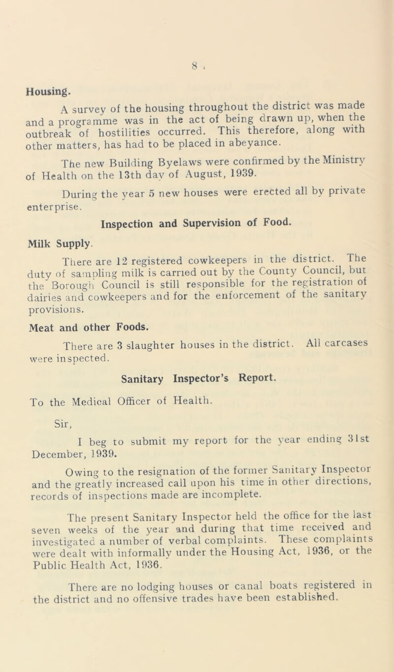Housing. A survey of the housing throughout the district was made and a programme was in the act of being drawn up, when the outbreak of hostilities occurred. This therefore, along with other matters, has had to be placed in abeyance. The new Building Byelaws were confirmed by the Ministry of Health on the 13th day of August, 1939. During the year 5 new houses were erected all by private enterprise. Inspection and Supervision of Food. Milk Supply. There are 12 registered cowkeepers in the district. The duty of sampling milk is carried out by the C ounty Council, but the Borough Council is still responsible for the registration of dairies and cowkeepers and for the enforcement of tne sanitary provisions. Meat and other Foods. There are 3 slaughter houses in the district. All carcases were inspected. Sanitary Inspector’s Report. To the Medical Officer of Health. Sir, I beg to submit my report for the year ending 31st December, 1939. Owing to the resignation of the former Sanitary Inspector and the greatly increased call upon his time in other directions, records of inspections made are incomplete. The present Sanitary Inspector held the office for the last seven weeks of the year and during that time received and investigated a number of verbal complaints. These complaints were dealt with informallv under the Housing Act, 1936, or the Public Health Act, 1936. ' There are no lodging houses or canal boats registered in the district and no offensive trades have been established.