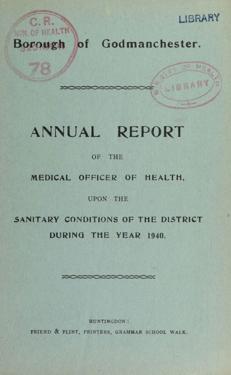 library Borough of Godmanchester ANNUAL REPORT OF THE MEDICAL OFFICER OF HEALTH, UPON THE SANITARY CONDITIONS OF THE DISTRICT DURING THE YEAR 1940. HUNTINGDON ! FRIEND & FLINT, PRINTERS, GRAMMAR SCHOOL WALK.