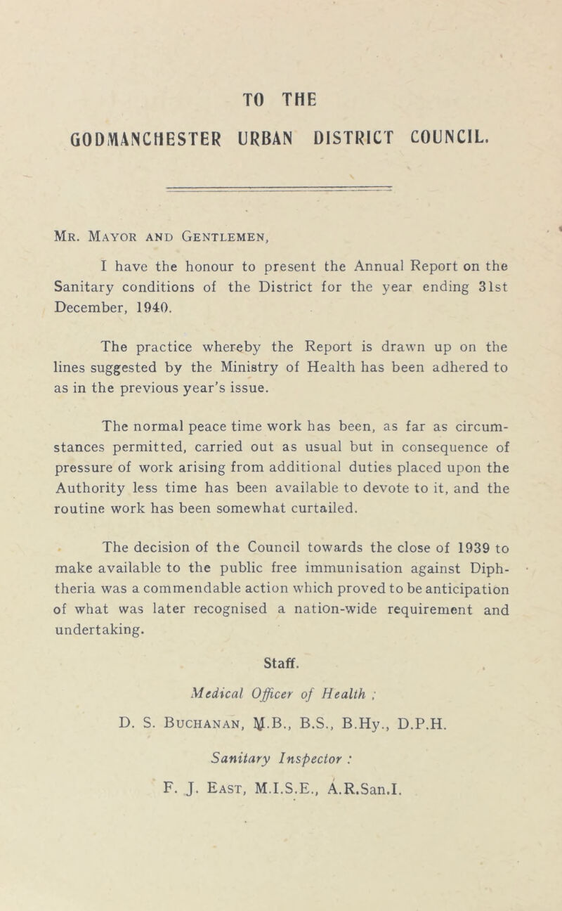 TO THE GODMANCHESTER URBAN DISTRICT COUNCIL. Mr. Mayor and Gentlemen, I have the honour to present the Annual Report on the Sanitary conditions of the District for the year ending 31st December, 1940. The practice whereby the Report is drawn up on the lines suggested by the Ministry of Health has been adhered to as in the previous year’s issue. The normal peace time work has been, as far as circum- stances permitted, carried out as usual but in consequence of pressure of work arising from additional duties placed upon the Authority less time has been available to devote to it, and the routine work has been somewhat curtailed. The decision of the Council towards the close of 1939 to make available to the public free immunisation against Diph- theria was a commendable action which proved to be anticipation of what was later recognised a nation-wide requirement and undertaking. Staff. Medical Officer of Health ; D. S. Buchanan, ^.B., B.S., B.Hy., D.P.H. Sanitary Inspector : F. J. East, M.I.S.E., A.R.San.I,