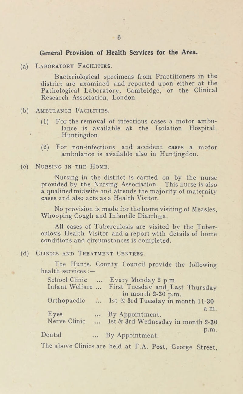 c> General Provision of Health Services for the Area. (a) Laboratory Facilities. Bacteriological specimens from Practitioners in the district are examined and reported upon either at the Pathological Laboratory, Cambridge, or the Clinical Research Association, London. (b) Ambulance Facilities. (1) For the removal of infectious cases a motor ambu- lance is available at the Isolation Hospital, v Huntingdon. (2) For non-infectious and accident cases a motor ambulance is available also in Huntingdon. (c) Nursing in the Home. Nursing in the district is carried on by the nurse provided by the Nursing Association. This nurse is also a qualified midwife and attends the majority of maternity cases and also acts as a Health Visitor. No provision is made for the home visiting of Measles, Whooping Cough and Infantile Diarrhoea. All cases of Tuberculosis are visited by the Tuber- culosis Health Visitor and a report with details of home conditions and circumstances is completed. (d) Clinics and Treatment Centres. The Hunts. County Council provide the following health services : — School Clinic Infant Welfare ... Orthopaedic Eyes Nerve Clinic Dental Every Monday 2 p.m. First Tuesday and Last Thursday in month 2-30 p.m. 1st & 3rd Tuesday in month 11-30 a.m. By Appointment. 1st & 3rd Wednesday in month 2-30 By Appointment. p.m. The above Clinics are held at F. A. Post, George Street,