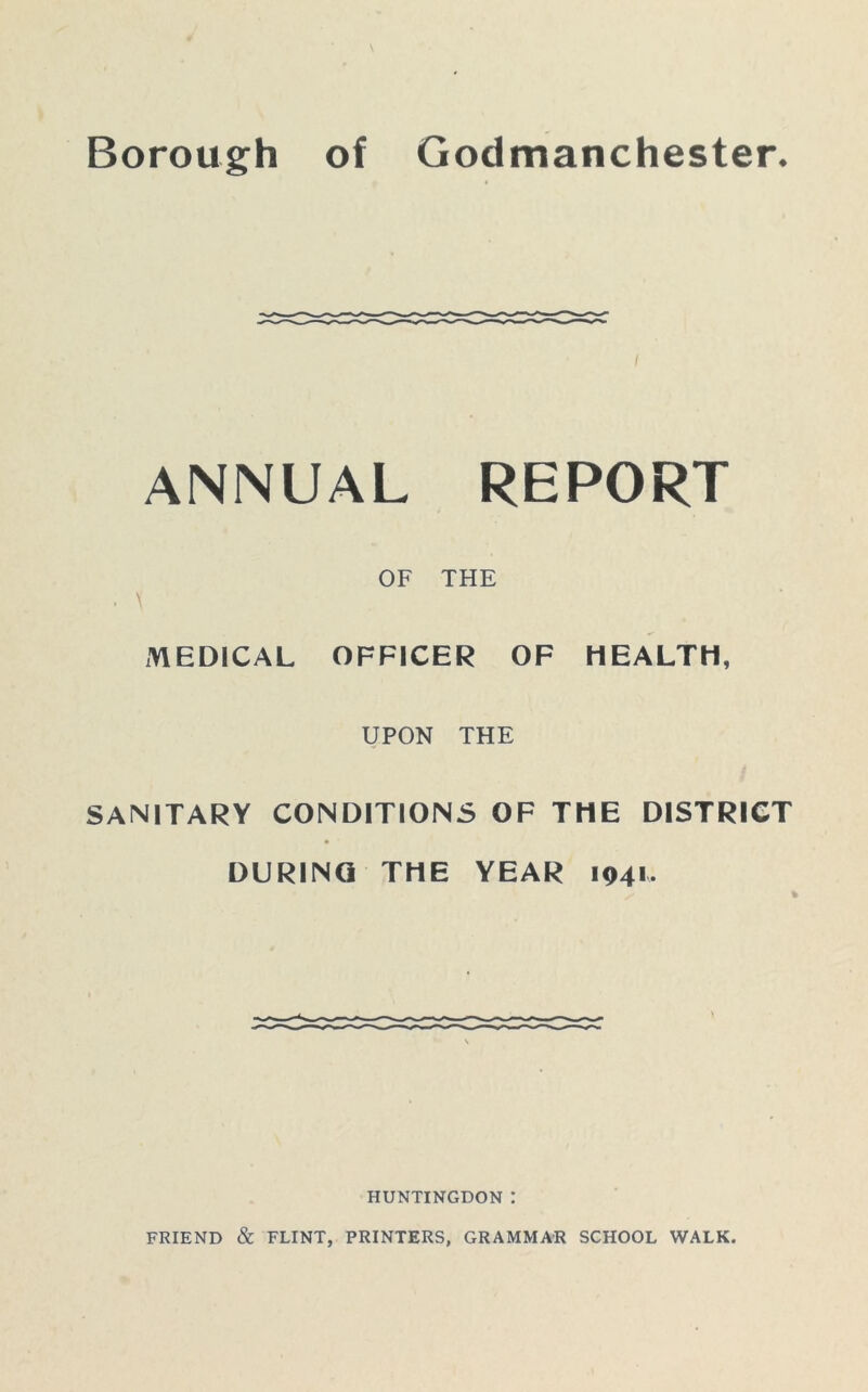 Borough of Godmanchester. ANNUAL REPORT OF THE \ MEDICAL OFFICER OF HEALTH, UPON THE SANITARY CONDITIONS OF THE DISTRICT DURING THE YEAR 1941. % HUNTINGDON :