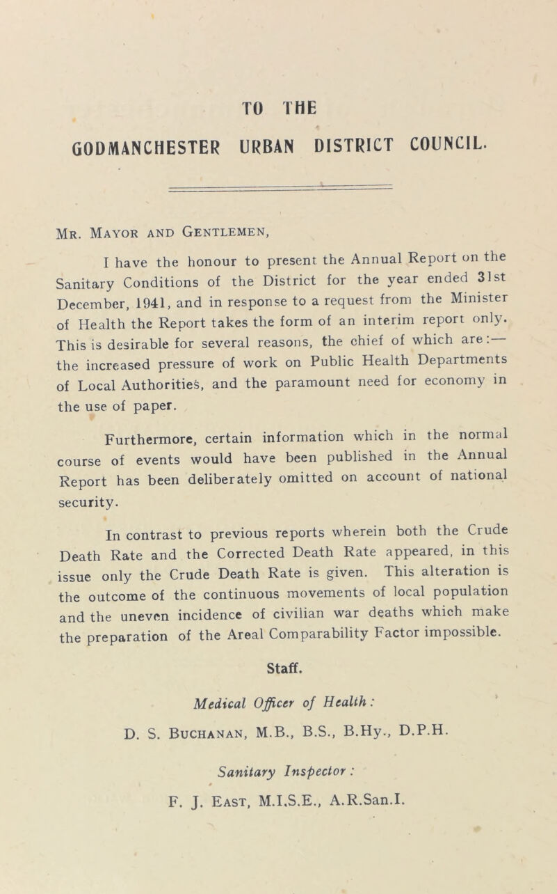 TO THE GODMANCHESTER URBAN DISTRICT COUNCIL. Mr. Mayor and Gentlemen, I have the honour to present the Annual Report on the Sanitary Conditions of the District for the year ended 31st December, 1941, and in response to a request from the Minister of Health the Report takes the form of an interim report only. This is desirable for several reasons, the chief of which are: the increased pressure of work on Public Health Departments of Local Authorities, and the paramount need for economy in the use of paper. Furthermore, certain information which in the normal course of events would have been published in the Annual Report has been deliberately omitted on account of national security. In contrast to previous reports wherein both the Crude Death Rate and the Corrected Death Rate appeared, in this issue only the Crude Death Rate is given. This alteration is the outcome of the continuous movements of local population and the uneven incidence of civilian war deaths which make the preparation of the Areal Comparability bactor impossible. Staff. Medical Officer of Health: D. S. Buchanan, M.B., B.S., B.Hy., D.P.H. Sanitary Inspector: F. J. East, M.I.S.E., A.R.San.I.