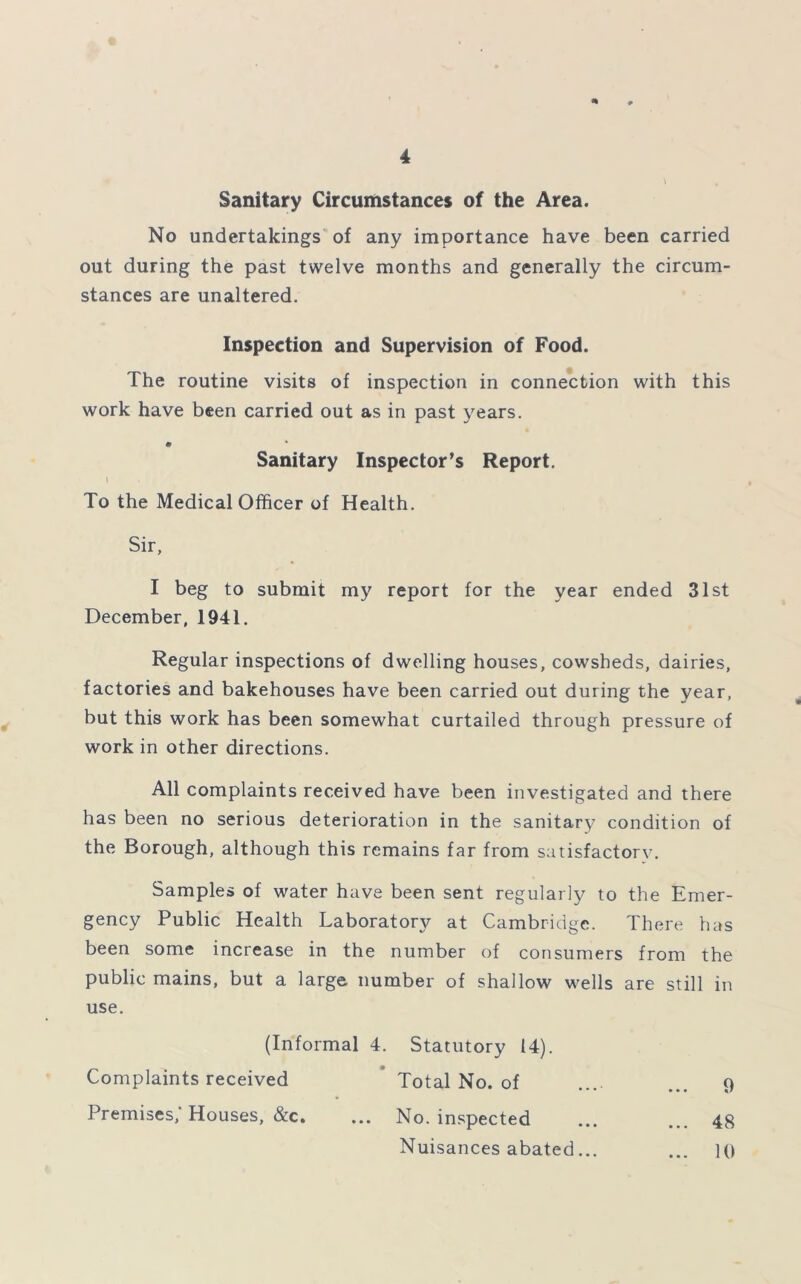 Sanitary Circumstances of the Area. No undertakings of any importance have been carried out during the past twelve months and generally the circum- stances are unaltered. Inspection and Supervision of Food. The routine visits of inspection in connection with this work have been carried out as in past years. Sanitary Inspector’s Report. k To the Medical Officer of Health. Sir, I beg to submit my report for the year ended 31st December, 1941. Regular inspections of dwelling houses, cowsheds, dairies, factories and bakehouses have been carried out during the year, but this work has been somewhat curtailed through pressure of work in other directions. All complaints received have been investigated and there has been no serious deterioration in the sanitary condition of the Borough, although this remains far from satisfactory. Samples of water have been sent regularly to the Emer- gency Public Health Laboratory at Cambridge. There has been some increase in the number of consumers from the public mains, but a large number of shallow wells are still in use. (Informal 4. Statutory 14). Complaints received * Total No. of Premises, Houses, &c. ... No. inspected 48 10 9 Nuisances abated...