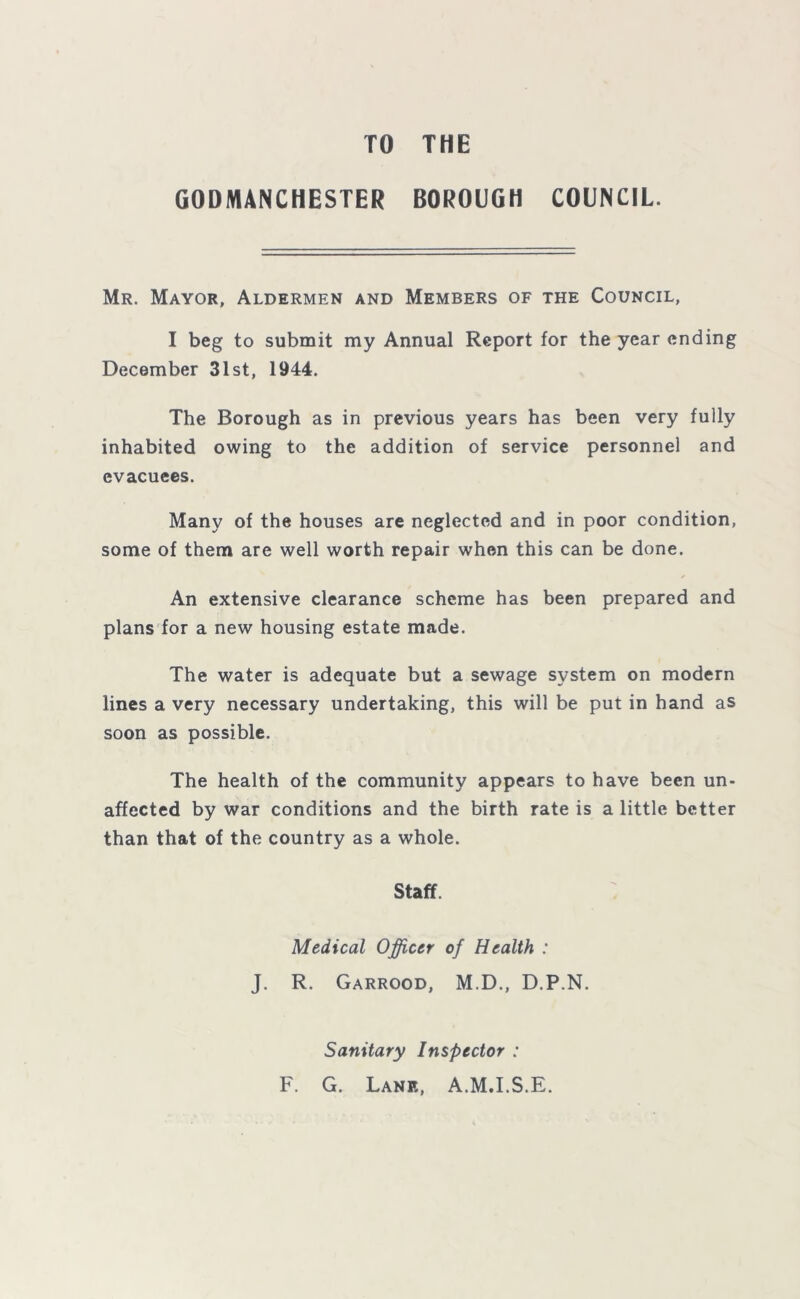 TO THE GODMANCHESTER BOROUGH COUNCIL. Mr. Mayor, Aldermen and Members of the Council, I beg to submit my Annual Report for the year ending December 31st, 1944. The Borough as in previous years has been very fully inhabited owing to the addition of service personnel and evacuees. Many of the houses are neglected and in poor condition, some of them are well worth repair when this can be done. An extensive clearance scheme has been prepared and plans for a new housing estate made. The water is adequate but a sewage system on modern lines a very necessary undertaking, this will be put in hand as soon as possible. The health of the community appears to have been un- affected by war conditions and the birth rate is a little better than that of the country as a whole. Staff. Medical Officer of Health : J. R. Garrood, M.D., D.P.N. Sanitary Inspector : F. G. Lane, A.MJ.S.E.