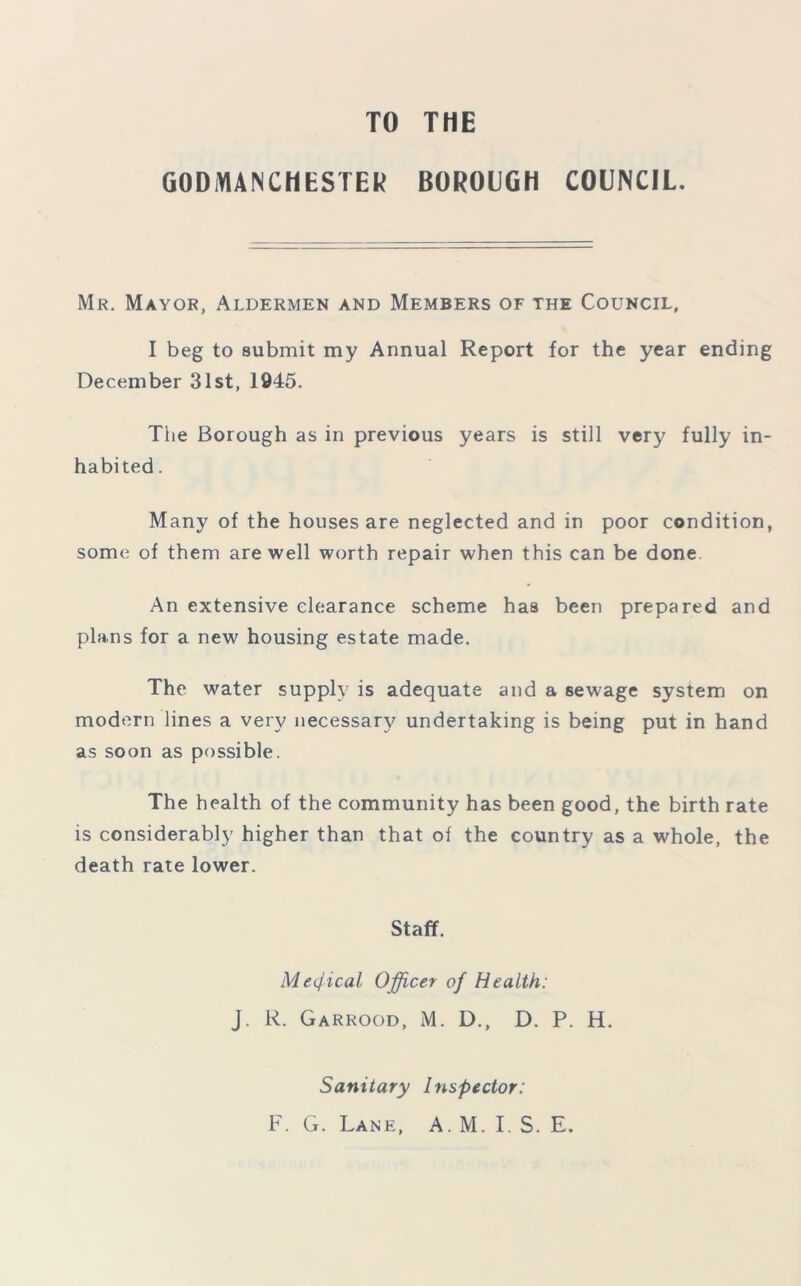 TO THE GODMANCHES TER BOROUGH COUNCIL. Mr. Mayor, Aldermen and Members of the Council, I beg to submit my Annual Report for the year ending December 31st, 1945. The Borough as in previous years is still very fully in- habited . Many of the houses are neglected and in poor condition, some of them are well worth repair when this can be done An extensive clearance scheme has been prepared and plans for a new housing estate made. The water supply is adequate and a sewage system on modern lines a very necessary undertaking is being put in hand as soon as possible. The health of the community has been good, the birth rate is considerably higher than that of the country as a whole, the death rate lower. Staff. Medical Officer of Health: J. R. Garrood, M. D., D. P. H. Sanitary Inspector: F. G. Lane, A. M. I. S. E.