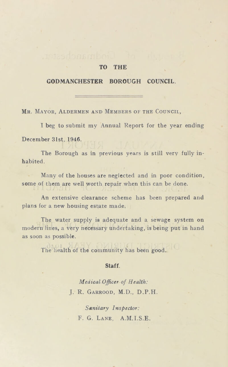 TO THE GODMANCHESTER BOROUGH COUNCIL. Mr. Mayor, Aldermen and Members of the Council, I beg to submit my Annual Report for the year ending December 31st, 1946. The Borough as in previous years is still very fully in- habited. Many of the houses are neglected and in poor condition, some of them are well worth repair when this can be done. An extensive clearance scheme has been prepared and plans for a new housing estate made. The water supply is adequate and a sewage system on modern lines, a very necessary undertaking, is being put in hand as soon as possible. The health of the community has been good. Staff. Medical Officer of Health: J. R. Garrood, M.D., D.P.H. Sanitary Inspector: F. G. Lane, A.M.I.S.E.