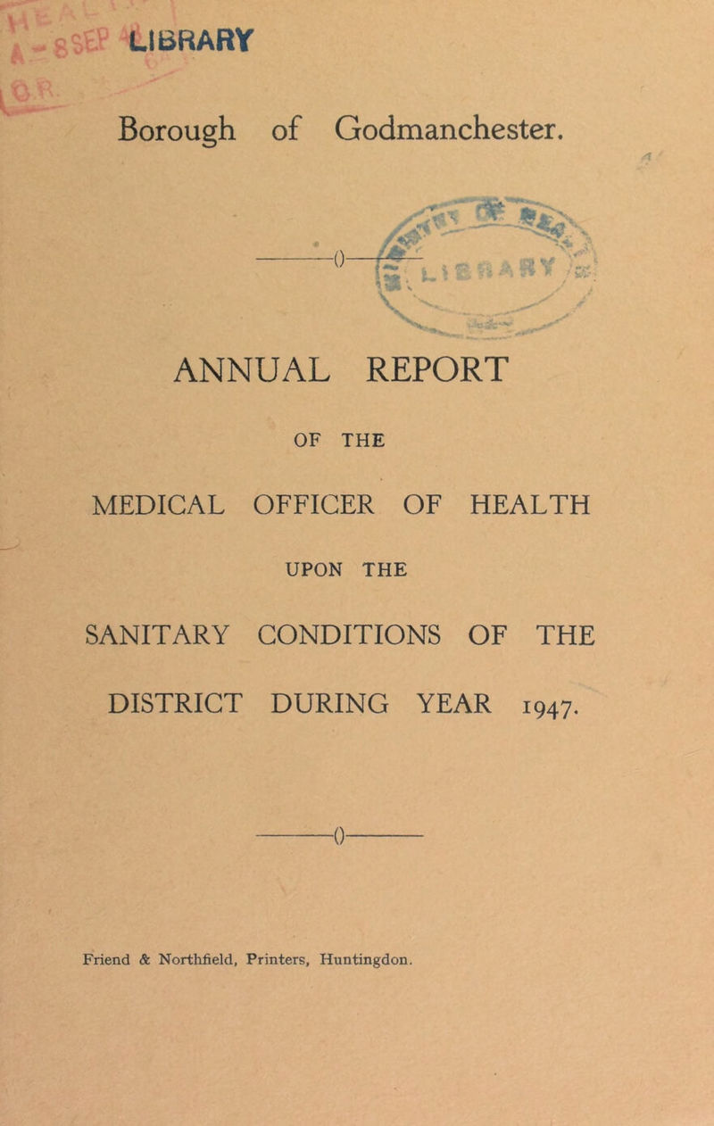 LIBRARY Borough of Godmanchester. 0—r^- .tffi&flvits ~' j : v * V ANNUAL REPORT OF THE MEDICAL OFFICER OF HEALTH UPON THE SANITARY CONDITIONS OF THE DISTRICT DURING YEAR 1947. 0 Friend & Northfield, Printers, Huntingdon.