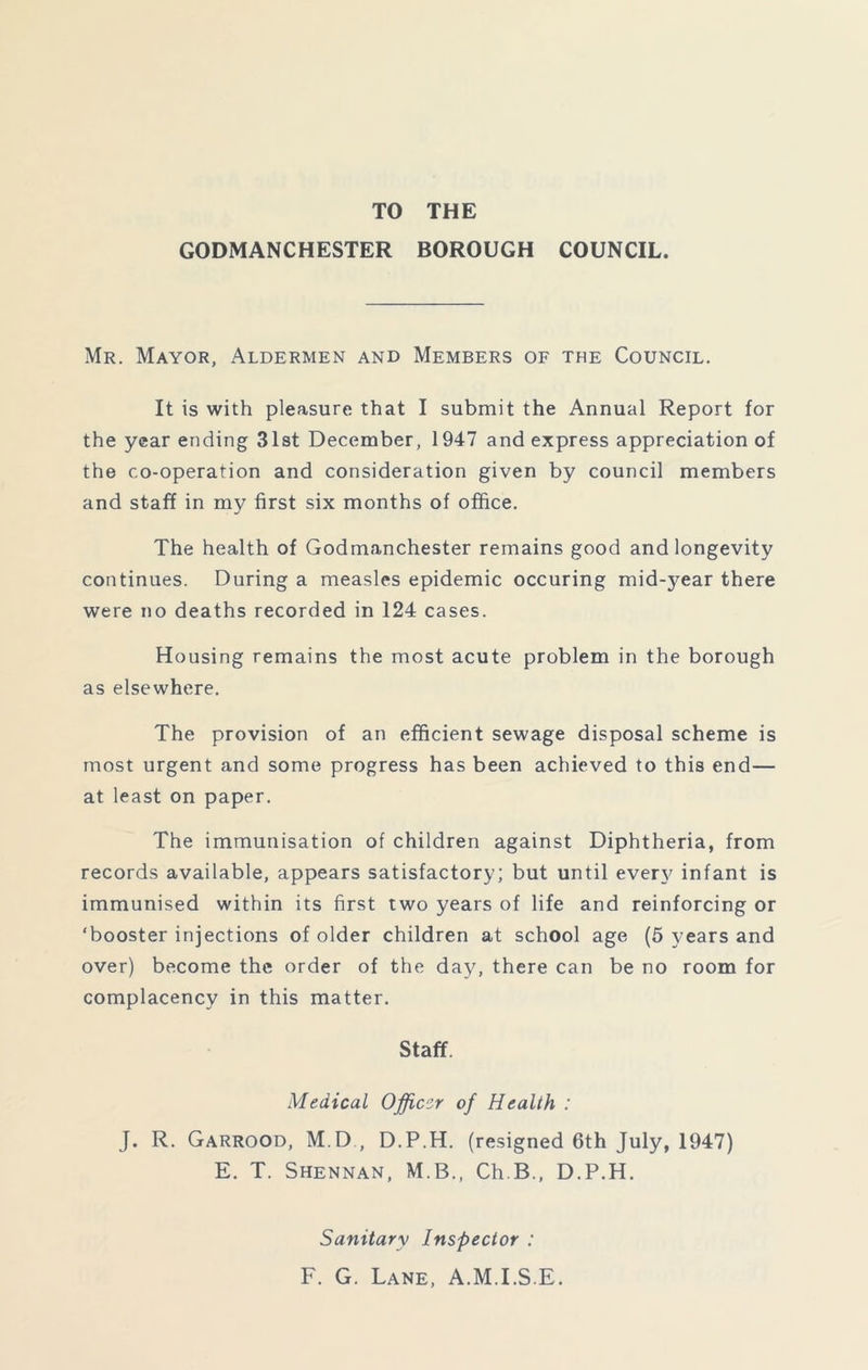 TO THE GODMANCHESTER BOROUGH COUNCIL. Mr. Mayor, Aldermen and Members of the Council. It is with pleasure that I submit the Annual Report for the year ending 31st December, 1947 and express appreciation of the co-operation and consideration given by council members and staff in my first six months of office. The health of Godmanchester remains good and longevity continues. During a measles epidemic occuring midyear there were no deaths recorded in 124 cases. Housing remains the most acute problem in the borough as elsewhere. The provision of an efficient sewage disposal scheme is most urgent and some progress has been achieved to this end— at least on paper. The immunisation of children against Diphtheria, from records available, appears satisfactory; but until every infant is immunised within its first two years of life and reinforcing or ‘booster injections of older children at school age (5 years and over) become the order of the day, there can be no room for complacency in this matter. Staff. Medical Officer of Health : J. R. Garrood, M.D , D.P.H. (resigned 6th July, 1947) E. T. Shennan, M.B., Ch B., D.P.H. Sanitary Inspector : F. G. Lane, A.M.I.S.E.