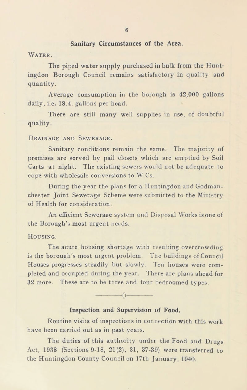 Sanitary Circumstances of the Area. Water. The piped water supply purchased in bulk from the Hunt- ingdon Borough Council remains satisfactory in quality and quantity. Average consumption in the borough is 42,000 gallons daily, i.e. 18.4. gallons per head. There are still many well supplies in use, of doubtful quality. Drainage and Sewerage. Sanitary conditions remain the same. The majority of premises are served by pail closets which are emptied by Soil Carts at night. The existing sewers would not be adequate to cope with wholesale conversions to W.Cs. During the year the plans for a Huntingdon and Godman- chester Joint Sewerage Scheme were submitted to the Ministry of Health for consideration. An efficient Sewerage system and Disposal Works is one of the Borough’s most urgent needs. Housing. The acute housing shortage with resulting overcrowding is the borough’s most urgent problem. The buildings of Council Houses progresses steadily but slowly. Ten houses were com- pleted and occupied during the year. There are plans ahead for 32 more. These are to be three and four bedroomed types. 0 Inspection and Supervision of Food. Routine visits of inspections in connection with this work have been carried out as in past years. The duties of this authority under the Food and Drugs Act, 1038 (Sections 9-18, 21(2), 31, 37-39) were transferred to the Huntingdon County Council on 17th January, 1940.