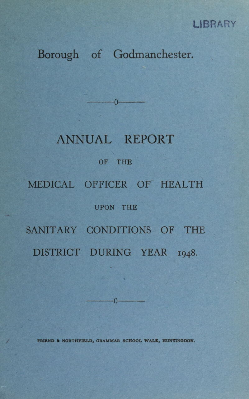 LIBRARY Borough of Godmanchester. o ANNUAL REPORT \ OF THE MEDICAL OFFICER OF HEALTH UPON THE SANITARY CONDITIONS OF THE DISTRICT DURING YEAR 1948. FRIEND ft NORTHFIELD, GRAMMAR SCHOOL WALK, HUNTINGDON.