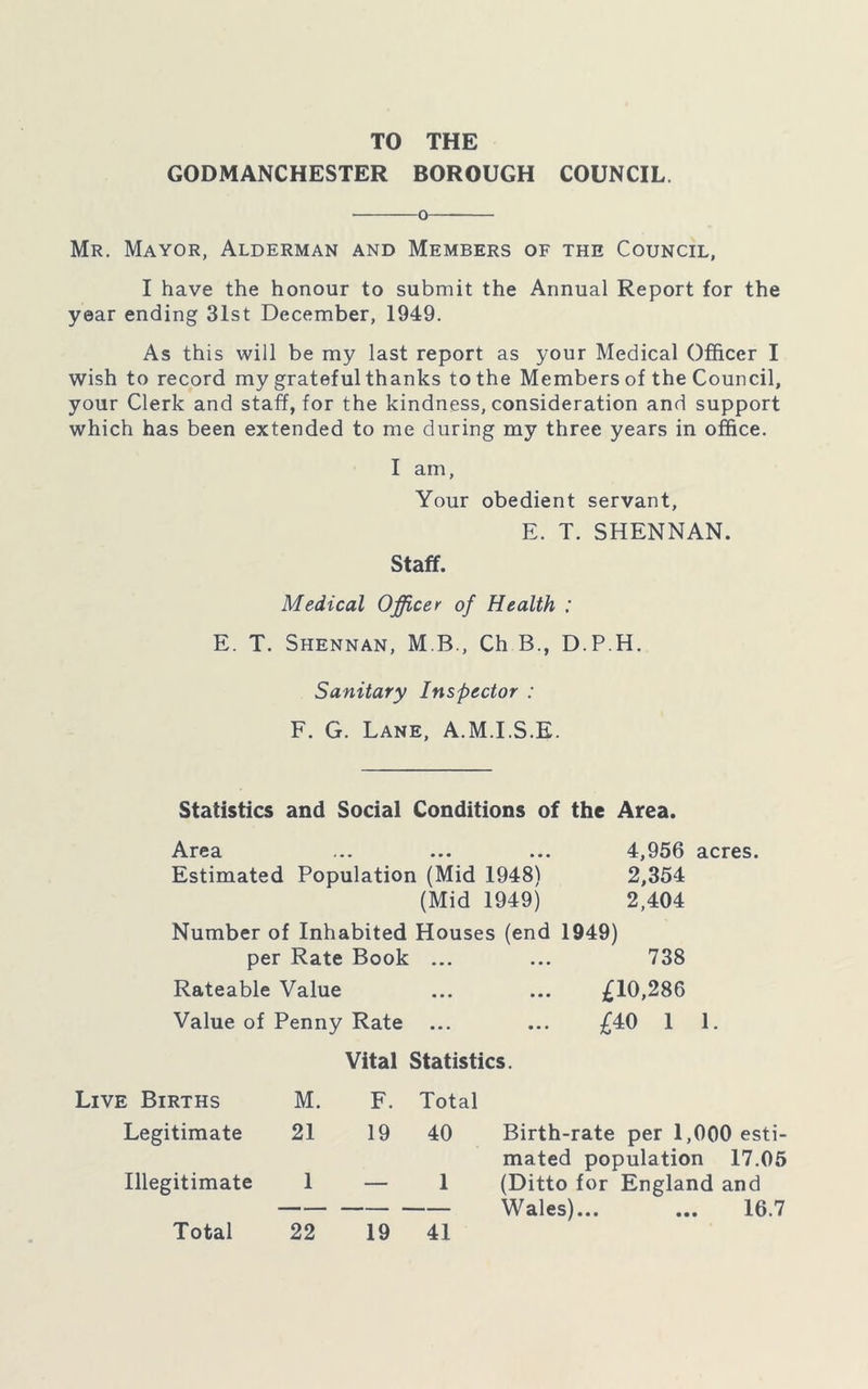 TO THE GODMANCHESTER BOROUGH COUNCIL o Mr. Mayor, Alderman and Members of the Council, I have the honour to submit the Annual Report for the year ending 31st December, 1949. As this will be my last report as your Medical Officer I wish to record my grateful thanks to the Members of the Council, your Clerk and staff, for the kindness, consideration and support which has been extended to me during my three years in office. I am, Your obedient servant, E. T. SHENNAN. Staff. Medical Officer of Health : E. T. Shennan, M B., Ch B., D.P.H. Sanitary Inspector : F. G. Lane, A.M.I.S.E. Statistics and Social Conditions of the Area. Area ... ... ... 4,956 acres. Estimated Population (Mid 1948) 2,354 (Mid 1949) 2,404 Number of Inhabited Houses (end 1949) per Rate Book ... ... 738 Rateable Value ... ... £10,286 Value of Penny Rate ... ... £40 1 1. Vital Statistics. Live Births M. F. Total Legitimate 21 19 40 Birth-rate per 1,000 esti- mated population 17.05 Illegitimate 1 1 (Ditto for England and Wales)... ... 16.7 Total 22 19 41