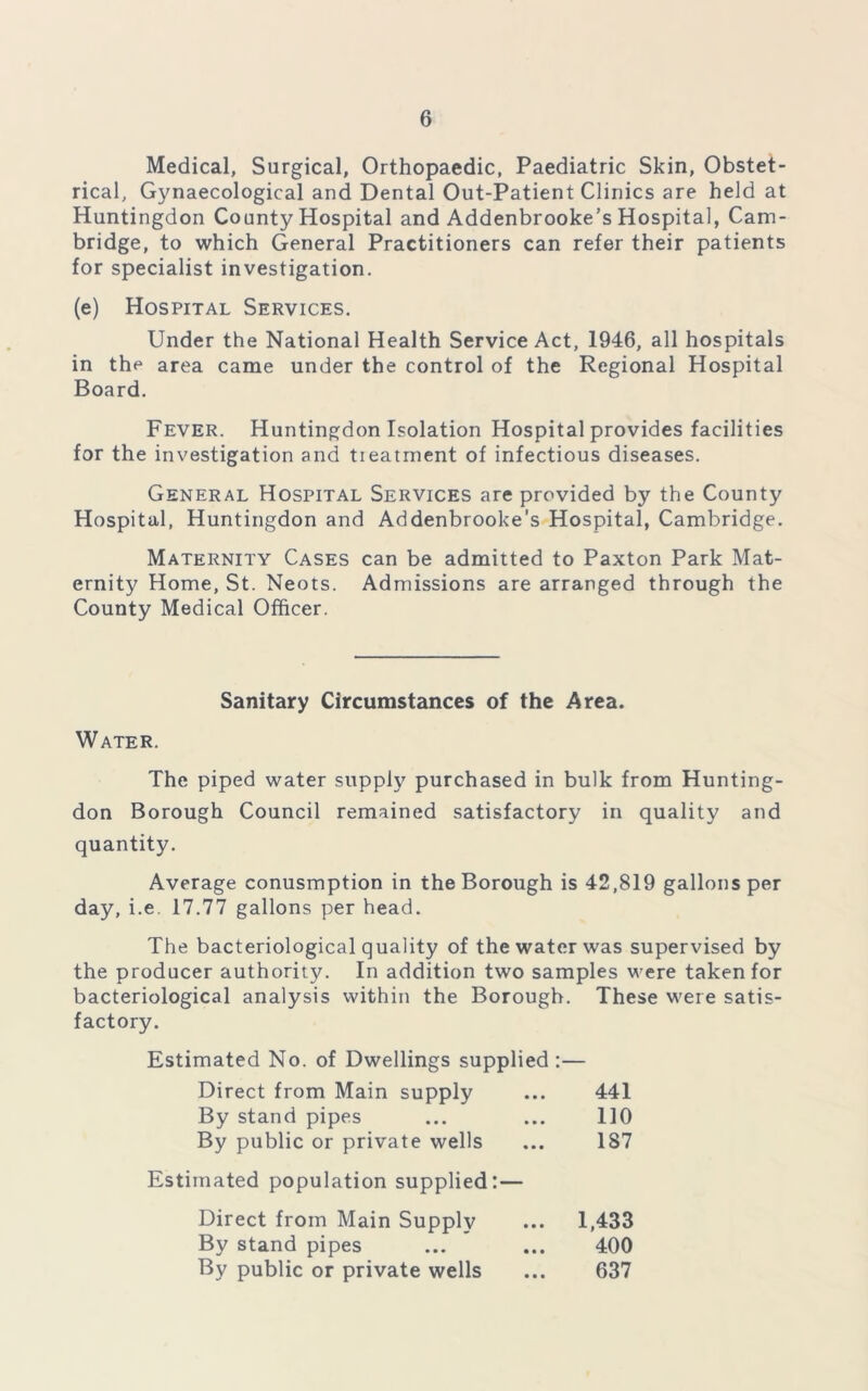 Medical, Surgical, Orthopaedic, Paediatric Skin, Obstet- rical, Gynaecological and Dental Out-Patient Clinics are held at Huntingdon County Hospital and Addenbrooke’s Hospital, Cam- bridge, to which General Practitioners can refer their patients for specialist investigation. (e) Hospital Services. Under the National Health Service Act, 1946, all hospitals in the area came under the control of the Regional Hospital Board. Fever. Huntingdon Isolation Hospital provides facilities for the investigation and tieatment of infectious diseases. General Hospital Services are provided by the County Hospital, Huntingdon and Addenbrooke’s Hospital, Cambridge. Maternity Cases can be admitted to Paxton Park Mat- ernity Home, St. Neots. Admissions are arranged through the County Medical Officer. Sanitary Circumstances of the Area. Water. The piped water supply purchased in bulk from Hunting- don Borough Council remained satisfactory in quality and quantity. Average conusmption in the Borough is 42,819 gallons per day, i.e 17.77 gallons per head. The bacteriological quality of the water was supervised by the producer authority. In addition two samples were taken for bacteriological analysis within the Borough. These were satis- factory. Estimated No. of Dwellings supplied :— Direct from Main supply ... 441 By stand pipes ... ... 110 By public or private wells ... 187 Estimated population supplied:— Direct from Main Supply ... 1,433 By stand pipes ... ... 400 By public or private wells ... 637