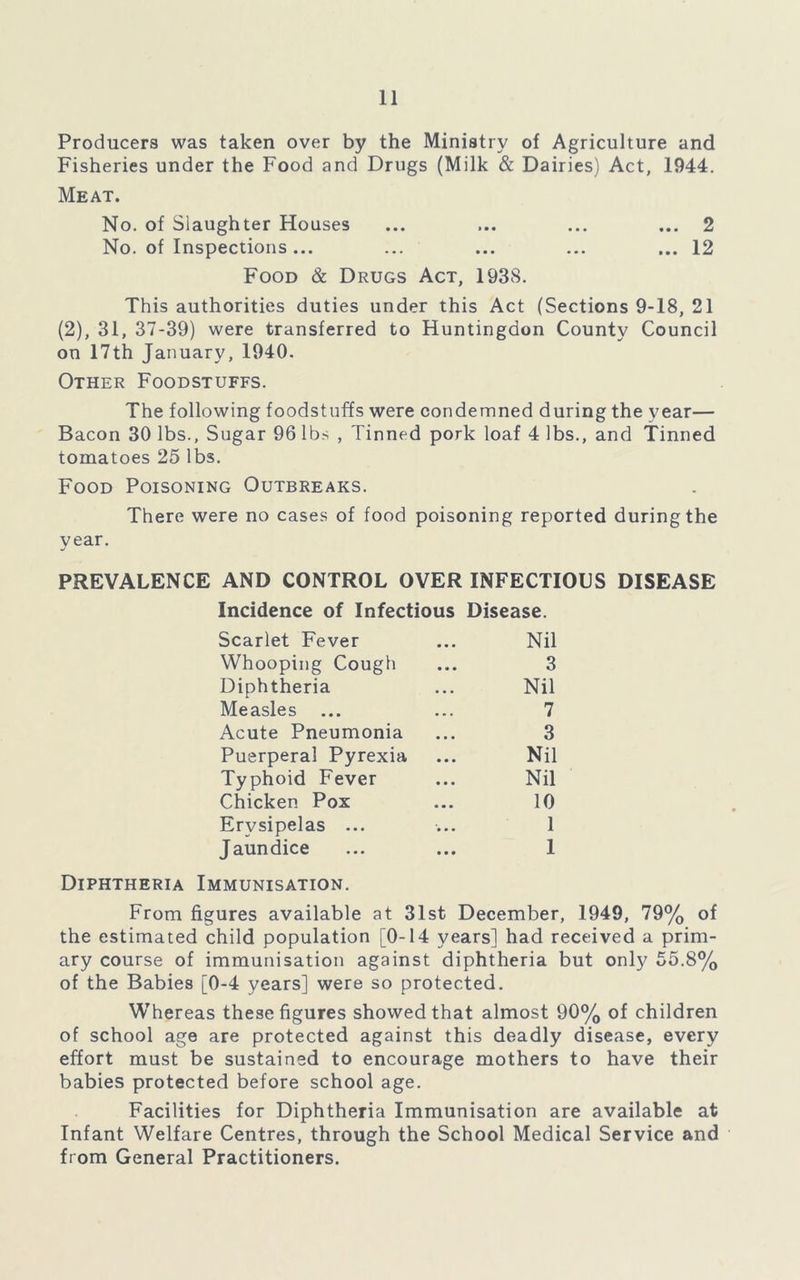 Producers was taken over by the Ministry of Agriculture and Fisheries under the Food and Drugs (Milk & Dairies) Act, 1944. Meat. No. of Slaughter Houses ... ... ... ... 2 No. of Inspections... ... ... ... ... 12 Food & Drugs Act, 1938. This authorities duties under this Act (Sections 9-18, 21 (2), 31, 37-39) were transferred to Huntingdon County Council on 17th January, 1940. Other Foodstuffs. The following foodstuffs were condemned during the year— Bacon 30 lbs., Sugar 96 lbs , Tinned pork loaf 4 lbs., and Tinned tomatoes 25 lbs. Food Poisoning Outbreaks. There were no cases of food poisoning reported during the year. PREVALENCE AND CONTROL OVER INFECTIOUS DISEASE Incidence of Infectious Disease. Scarlet Fever Nil Whooping Cough 3 Diphtheria Nil Measles ... 7 Acute Pneumonia 3 Puerperal Pyrexia Nil Typhoid Fever Nil Chicken Pox 10 Erysipelas ... 1 Jaundice 1 Diphtheria Immunisation. From figures available at 31st December, 1949, 79% of the estimated child population [0-14 years] had received a prim- ary course of immunisation against diphtheria but only 55.8% of the Babies [0-4 years] were so protected. Whereas these figures showed that almost 90% of children of school age are protected against this deadly disease, every effort must be sustained to encourage mothers to have their babies protected before school age. Facilities for Diphtheria Immunisation are available at Infant Welfare Centres, through the School Medical Service and from General Practitioners.