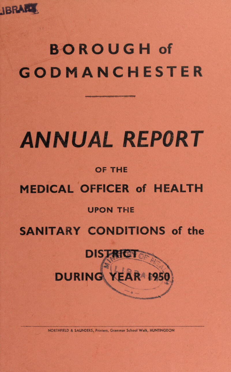 jbrm% BOROUGH of GODMANCHESTER ANNUAL REPORT OF THE MEDICAL OFFICER of HEALTH UPON THE SANITARY CONDITIONS of the DISTRICT mm /vs-' 8^1 /nKS \ DURING YEAR I95?f V NORTHFIELD & SAUNDERS, Printers, Grammar School Walk, HUNTINGDON