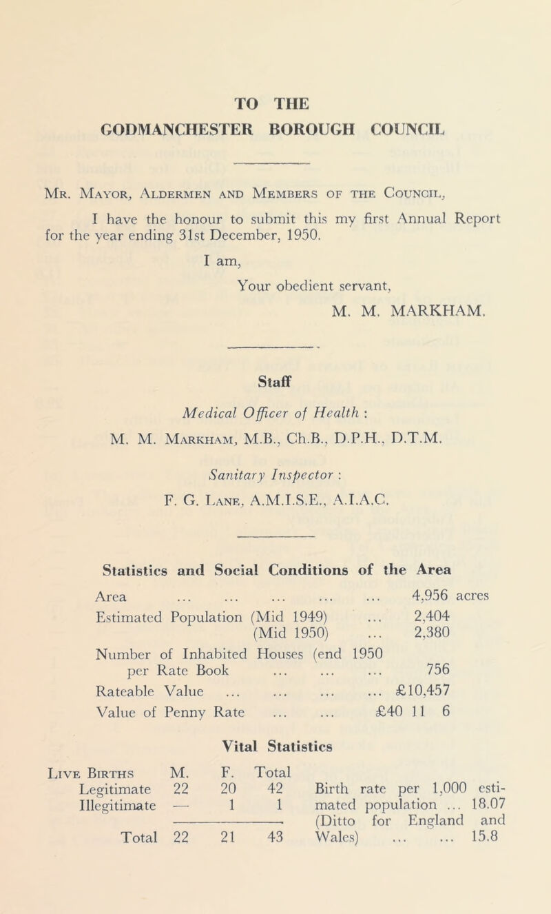 TO THE GODMANCHESTER BOROUGH COUNCIL Mr. Mayor, Aldermen and Members of the Council, I have the honour to submit this my first Annual Report for the year ending 31st December, 19.30. I am, Your obedient servant, M. M. MARKHAM. Staff Medical Officer of Health : M. M. Markham, M B., Ch.B., D.P.H.. D.T.M, Sanitary Inspector : F. G. Lane, A.M.I.S.E.. A.I.A.C. Statistics and Social Conditions of the Area Area Estimated Population (Mid 1949) (Mid 1950) Number of Inhabited Houses (end per Rate Book Rateable Value Value of Penny Rate 4,956 acres 2.404 2,380 1950 756 ... £10,457 £40 11 6 Vital Statistics Live Births M. F. Total Legitimate 22 20 42 Birth rate per 1,000 esti- Illegitimate —■ 1 1 mated population ... 18.07 (Ditto for England and Wales) ... ... 15.8 Total 22 21 43