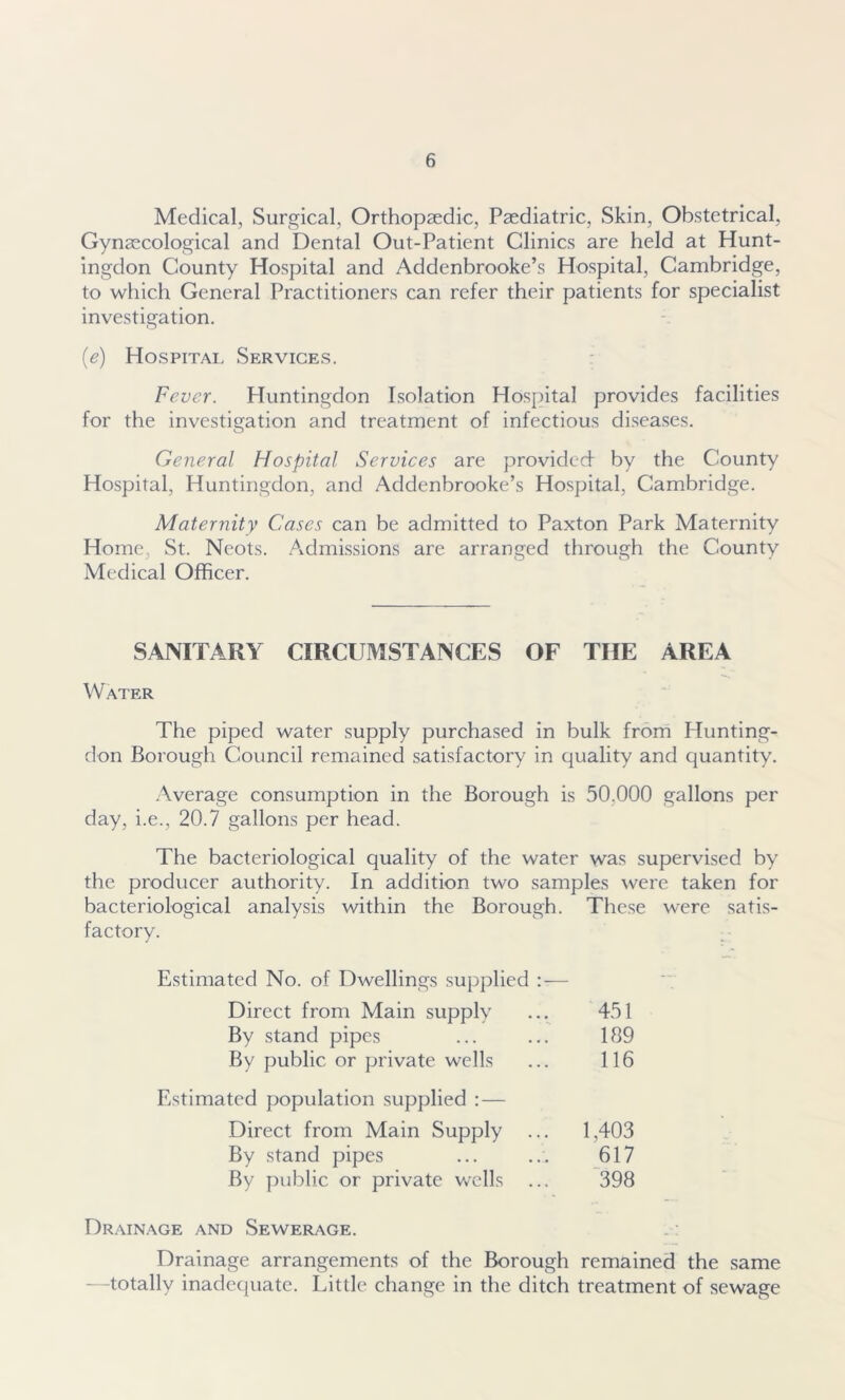 Medical, Surgical, Orthopaedic, Paediatric, Skin, Obstetrical, Gynaecological and Dental Out-Patient Clinics are held at Hunt- ingdon County Hospital and Addenbrooke’s Hospital, Cambridge, to which General Practitioners can refer their patients for specialist investigation. (e) Hospital Services. Fever. Huntingdon Isolation Hospital provides facilities for the investigation and treatment of infectious diseases. General Hospital Services are provided by the County Hospital, Huntingdon, and Addenbrooke’s Hospital, Cambridge. Maternity Cases can be admitted to Paxton Park Maternity Home, St. Neots. Admissions are arranged through the County Medical Officer. SANITARY CIRCUMSTANCES OF THE AREA Water The piped water supply purchased in bulk from Hunting- don Borough Council remained satisfactory in quality and quantity. Average consumption in the Borough is 50.000 gallons per day, i.e., 20.7 gallons per head. The bacteriological quality of the water was supervised by the producer authority. In addition two samples were taken for bacteriological analysis within the Borough. These were satis- factory. Estimated No. of Dwellings supplied Direct from Main supply By stand pipes By public or private wells Estimated population supplied : — Direct from Main Supply ... By stand pipes By public or private wells 451 189 116 1,403 617 398 Drainage and Sewerage. Drainage arrangements of the Borough remained the same —totally inadequate. Little change in the ditch treatment of sewage