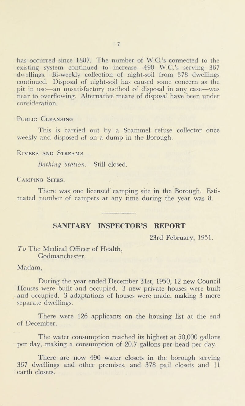 has occurred since 1887. The number of W.C.’s connected to the existing system continued to increase—490 W.C.’s serving 367 dwellings. Bi-weekly collection of night-soil from 378 dwellings continued. Disposal of night-soil has caused some concern as the pit in use—an unsatisfactory method of disposal in any case—was near to overflowing. Alternative means of disposal have been under consideration. Public Cleansing This is carried out by a Scammel refuse collector once weekly and disposed of on a dump in the Borough. Rivers and Streams Bathing Station.—Still closed. Camping Sites. There was one licensed camping site in the Borough. Esti- mated number of campers at any time during the year was 8. SANITARY INSPECTOR’S REPORT 23rd February, 1951. To The Medical Officer of Health, Godmanchester. Madam, During the year ended December 31st, 1950, 12 new Council Houses were built and occupied. 3 new private houses were built and occupied. 3 adaptations of houses were made, making 3 more separate dwellings. There were 126 applicants on the housing list at the end of December. The water consumption reached its highest at 50,000 gallons per day, making a consumption of 20.7 gallons per head per day. There are now 490 water closets in the borough serving 367 dwellings and other premises, and 378 pail closets and 11 earth closets.