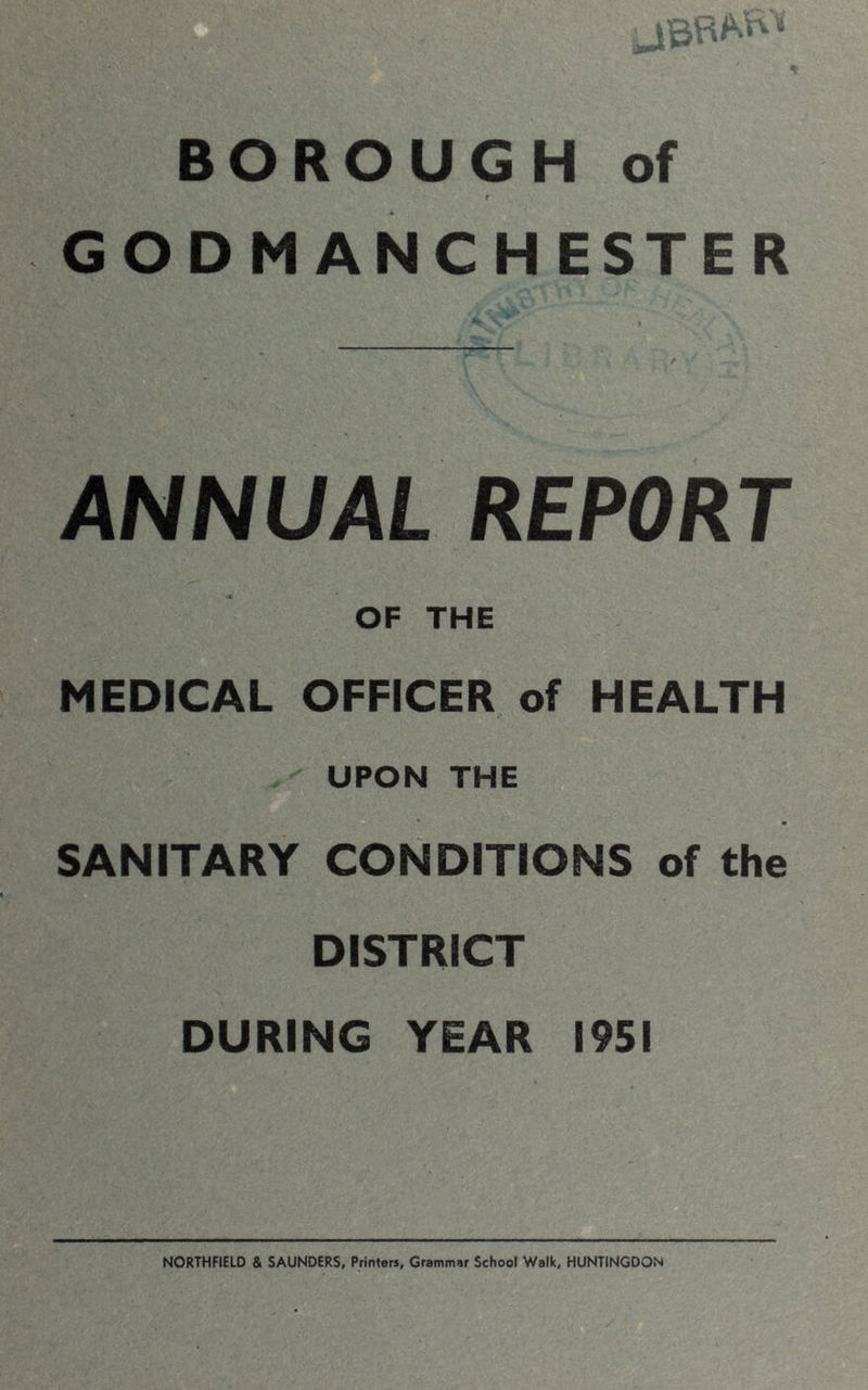 jBRW'' BOROUGH of r GODM ANCHESTER ; i , r ANNUAL REPORT OF THE MEDICAL OFFICER of HEALTH UPON THE SANITARY CONDITIONS of the DISTRICT DURING YEAR 1951 NORTHFIELD & SAUNDERS, Printers, Grammar School Walk, HUNTINGDON