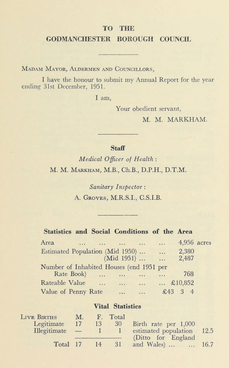 TO THE GODMANCIIESTER BOROUGH COUNCIL Madam Mayor, Aldermen and Councillors, I have the honour to submit my Annual Report for the year ending 31st December, 1951. I am, Your obedient servant, M. M. MARKHAM. Staff Medical Officer of Health : M. M. Markham, M.B., Ch.B., D.P.H., D.T.M. Sanitary Inspector : A. Groves, M.R.S.I., C.S.I.B. Statistics and Social Conditions of the Area Area ... ... ... ... ... 4,956 acres Estimated Population (Mid 1950) ... ... 2,380 (Mid 1951) 2,487 Number of Inhabited Houses (end 1951 per Rate Book) ... ... ... ... 768 Rateable Value ... ... ... ... £10,852 Value of Penny Rate ... ... £43 3 4 Vital Statistics Live Births M. F. Total Legitimate 17 13 30 Illegitimate — 1 1 Total 17 14 31 Birth rate per 1,000 estimated population (Ditto for England and Wales) ... 12.5 16.7