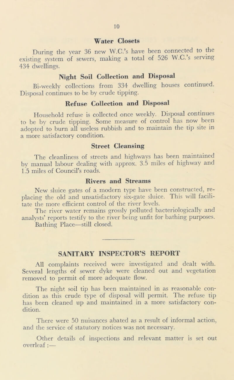 Water Closets During the year 36 new W.C.’s have been connected to the existing system of sewers, making a total of 526 W.C. s serving 434 dwellings. Night Soil Collection and Disposal Bi-weekly collections from 334 dwelling houses continued. Disposal continues to be by crude tipping. Refuse Collection and Disposal Household refuse is collected once weekly. Disposal continues to be by crude tipping. Some measure of control has now been adopted to burn all useless rubbish and to maintain the tip site in a more satisfactory condition. Street Cleansing The cleanliness of streets and highways has been maintained by manual labour dealing with approx. 3.5 miles of highway and 1.5 miles of Council’s roads. Rivers and Streams New sluice gates of a modern type have been constructed, re- placing the old and unsatisfactory six-gate sluice. This will facili- tate the more efficient control of the river levels. The river water remains grossly polluted bacteriologically and analysts’ reports testify to the river being unfit for bathing purposes. Bathing Place—still closed. SANITARY INSPECTOR’S REPORT All complaints received were investigated and dealt with. Several lengths of sewer dyke were cleaned out and vegetation removed to permit of more adequate flow. The night soil tip has been maintained in as reasonable con- dition as this crude type of disposal will permit. The refuse tip has been cleaned up and maintained in a more satisfactory con- dition. There were 50 nuisances abated as a result of informal action, and the service of statutory notices was not necessary. Other details of inspections and relevant matter is set out overleaf :—