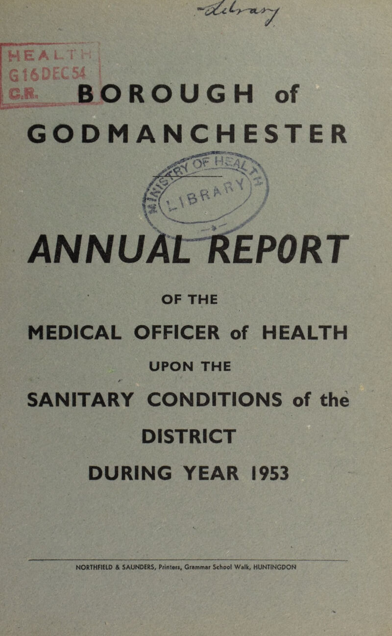 7 HEALTH, 616DEC54 BOROUGH of GODMANCHESTER KV* ■ • ' lie' \ V* A } / / y ANNUAtREPORT OF THE MEDICAL OFFICER of HEALTH UPON THE SANITARY CONDITIONS of the DISTRICT DURING YEAR 1953 NORTHFIELD & SAUNDERS, Printers, Grammar School Walk, HUNTINGDON ■V