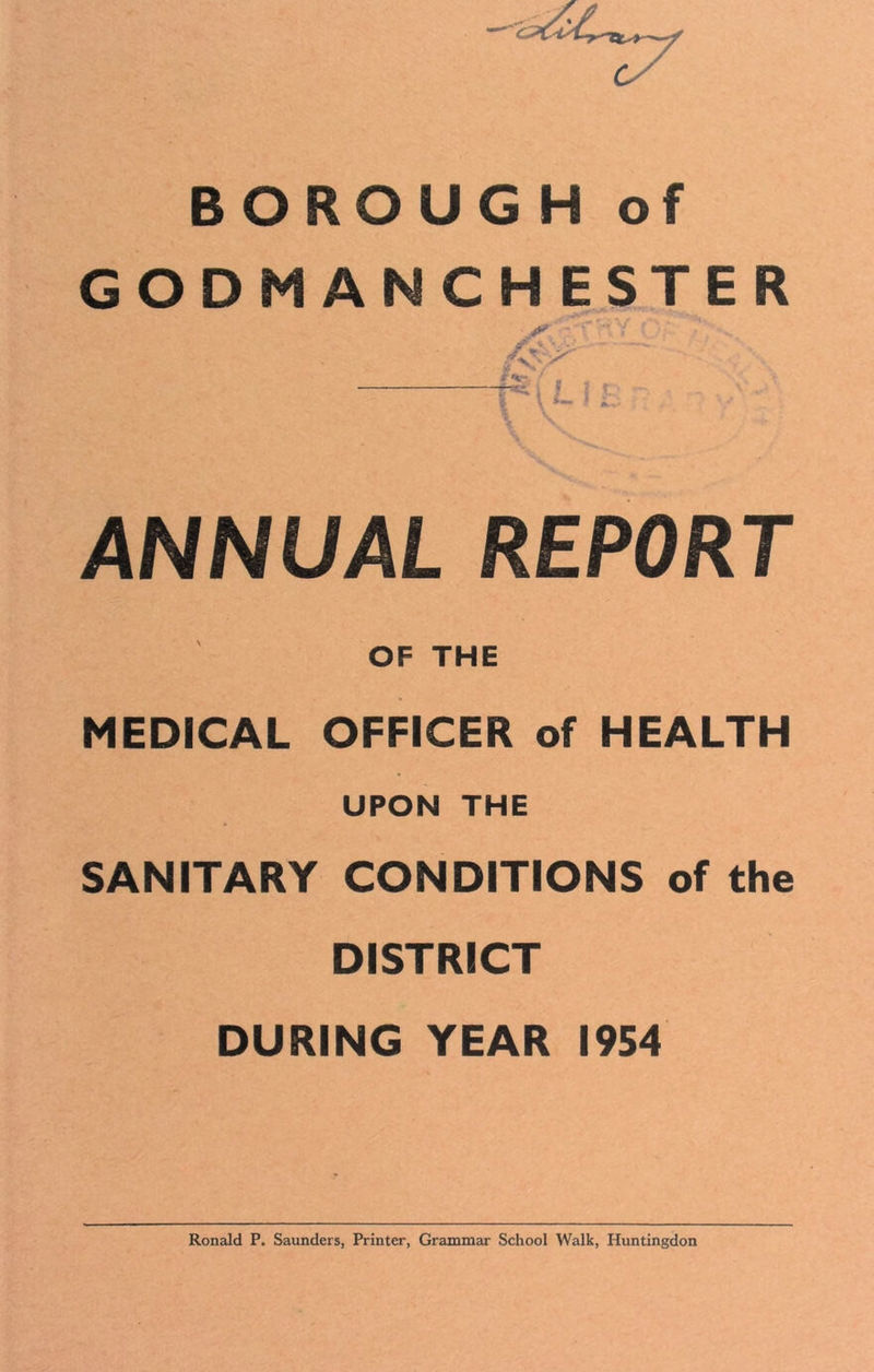 BOROUGH of GODM ANCHESTER ANNUAL REPORT OF THE MEDICAL OFFICER of HEALTH UPON THE SANITARY CONDITIONS of the DISTRICT DURING YEAR 1954 Ronald P. Saunders, Printer, Grammar School Walk, Huntingdon