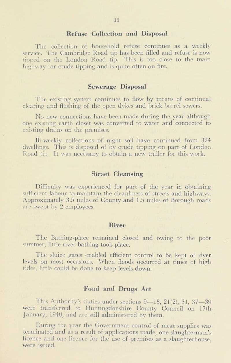 Refuse Collection and Disposal The collection of household refuse continues as a weekly service. The Cambridge Road tip has been filled and refuse is now doped on the London Road tip. This is too close to the main highway for crude tipping and is quite often on fire. Sewerage Disposal The existing system continues to flow by means of continual clearing and flushing of the open dykes and brick barrel sewers. No new connections have been made, during the year although one. existing earth closet was converted to water and connected to existing drains on the premises. Bi-weekly collections of night soil have, continued from 324 dwellings. This is disposed of by crude tipping on part of London Road tip. It was necessary to obtain a new trailer for this work. Street Cleansing Difficulty was experienced for part of the year in obtaining sufficient labour to maintain the cleanliness of streets and highways. Approximately 3.5 miles of County and 1.5 miles of Borough roads are swept by 2 employees. River The Bathing-place remained closed and owing to the poor summer., little, river bathing took place. The sluice gates enabled efficient control to be kept of river levels on most occasions. When floods occurred at times of high tides, little could be done to keep levels down. Food and Drugs Act This Authority’s duties under sections 9—18, 21(2), 31, 37—39 were transferred to Huntingdonshire County Council on 17th January, 1940, and are still administered by them. During the year the Government control of meat supplies was terminated and as a result of applications made, one slaughterman’s licence and one licence for the use of premises as a slaughterhouse, were issued.