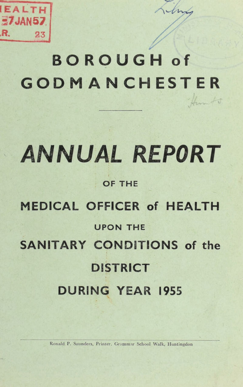 IEALTH 37JAN57 R. 23 BOROUGH of GODM ANCHESTER V // v ' ANNUAL REPORT i OF THE MEDICAL OFFICER of HEALTH UPON THE SANITARY CONDITIONS of the DISTRICT I DURING YEAR 1955 Ronald P. Saunders, Printer. Grammar School Walk, Huntingdon