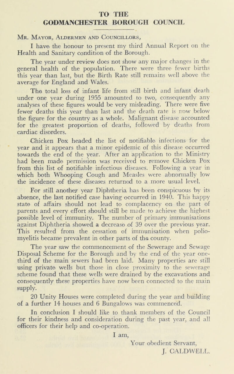 TO THE GODMANCHESTER BOROUGH COUNCIL Mr. Mayor, Aldermen and Councillors, I have the honour to present my third Annual Report on the Health and Sanitary condition of the Borough. The year under review does not show any major changes in the general health of the population. There were three fewer births this year than last, but the Birth Rate still remains well above the average for England and Wales. The total loss of infant life from still birth and infant death under one year during 1955 amounted to two, consequently any analyses of these figures would be very misleading. There were five fewer deaths this year than last and the death rate is now below the figure for the country as a whole. Malignant disease accounted for the greatest proportion of deaths, followed by deaths from cardiac disorders. Chicken Pox headed the list of notifiable infections for the year and it appears that a minor epidemic of this disease occurred towards the end of the year. After an application to the Ministry had been made permission was received to remove Chicken Pox from this list of notifiable infectious diseases. Following a year in which both Whooping Cough and Measles were abnormally low the incidence of these diseases returned to a more usual level. For still another year Diphtheria has been conspicuous by its absence, the last notified case having occurred in 1940. This happy state of affairs should not lead to complacency on the part of parents and every effort should still be made to achieve the highest possible level of immunity. The number of primary immunisations against Diphtheria showed a decrease of 39 over the previous year. This resulted from the cessation of immunisation when polio- myelitis became prevalent in other parts of the county. The year saw the commencement of the Sewerage and Sewage Disposal Scheme for the Borough and by the end of the year one- third of the main sewers had been laid. Many properties are still using private wells but those in close proximity to the sewerage scheme found that these wells were drained by 'the excavations and consequently these properties have now been connected to the main supply. 20 Unity Houses were completed during the year and building of a further 14 houses and 6 Bungalows was commenced. In conclusion I should like to thank members of the Council for their kindness and consideration during the past year, and all officers for their help and co-operation. I am, Your obedient Servant, J. CALDWELL.