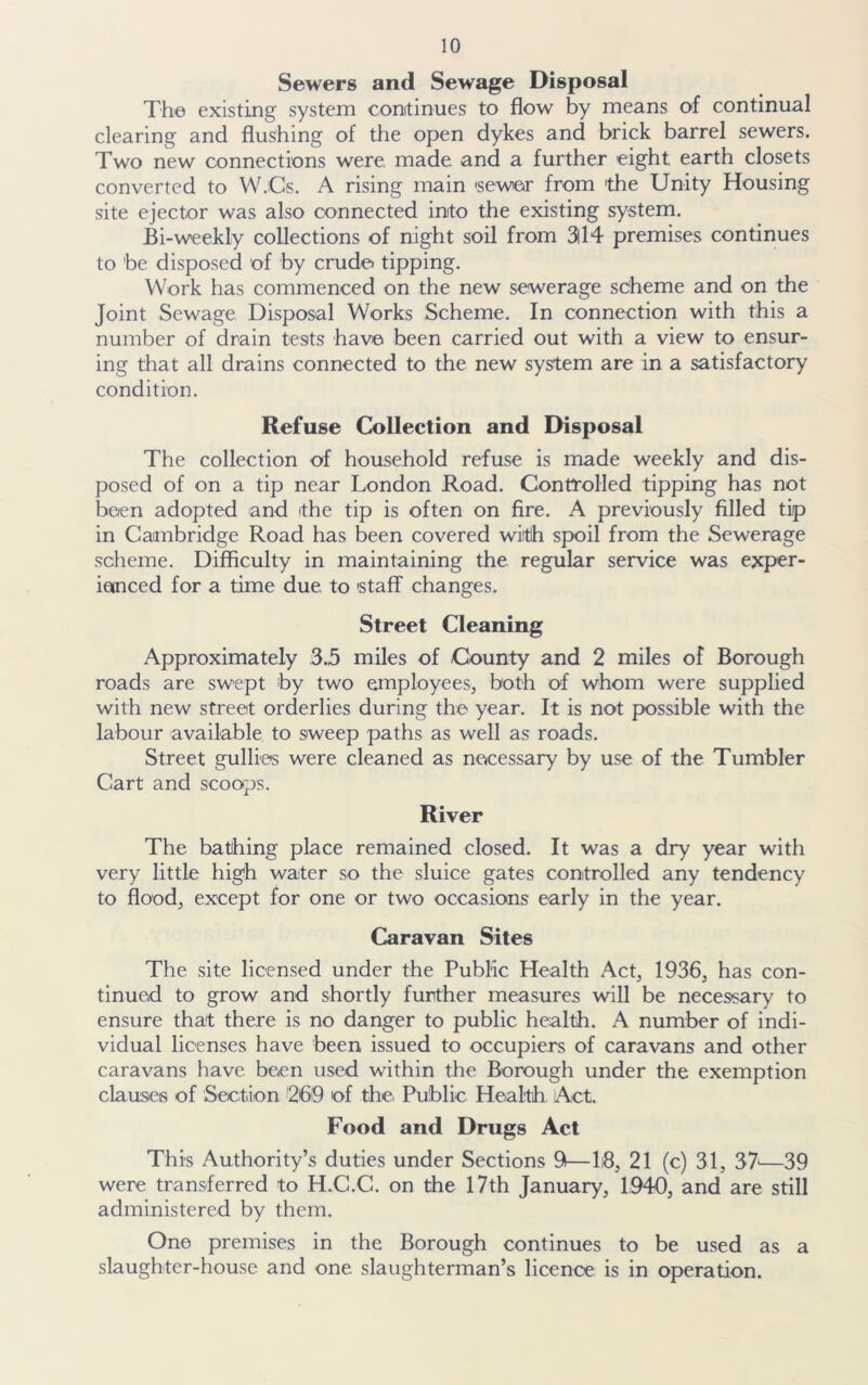 Sewers and Sewage Disposal The existing system continues to flow by means of continual clearing and flushing of the open dykes and brick barrel sewers. Two new connections were, made and a further eight earth closets converted to W.Cs. A rising main sewer from 'the Unity Housing site ejector was also connected into the existing system. Bi-weekly collections of night soil from 3ll4 premises continues to be disposed of by crude tipping. Work has commenced on the new sewerage scheme and on the Joint Sewage Disposal Works Scheme. In connection with this a number of drain tests have been carried out with a view to ensur- ing that all drains connected to the new system are in a satisfactory condition. Refuse Collection and Disposal The collection of household refuse is made weekly and dis- posed of on a tip near London Road. Controlled tipping has not been adopted and (the tip is often on fire. A previously filled tip in Cambridge Road has been covered with spoil from the Sewerage scheme. Difficulty in maintaining the regular service was exper- ienced for a time due to staff changes. Street Cleaning Approximately 3.5 miles of County and 2 miles of Borough roads are swept by two employees, both of whom were supplied with new street orderlies during the year. It is not possible with the labour available to sweep paths as well as roads. Street gullies were cleaned as necessary by use of the Tumbler Cart and scoops. River The batihing place remained closed. It was a dry year with very little high water so the sluice gates controlled any tendency to flood, except for one or two occasions early in the year. Caravan Sites The site licensed under the Public Health Act, 1936, has con- tinued to grow and shortly further measures will be necessary to ensure that there is no danger to public health. A number of indi- vidual licenses have been issued to occupiers of caravans and other caravans have been used within the Borough under the exemption clauses of Section 26i9 of the Public Health Act. Food and Drugs Act This Authority’s duties under Sections 9—li8, 21 (c) 31, 37'—39 were transferred to H.C.C. on the 17th January, 1940, and are still administered by them. One premises in the Borough continues to be used as a slaughter-house and one slaughterman’s licence is in operation.