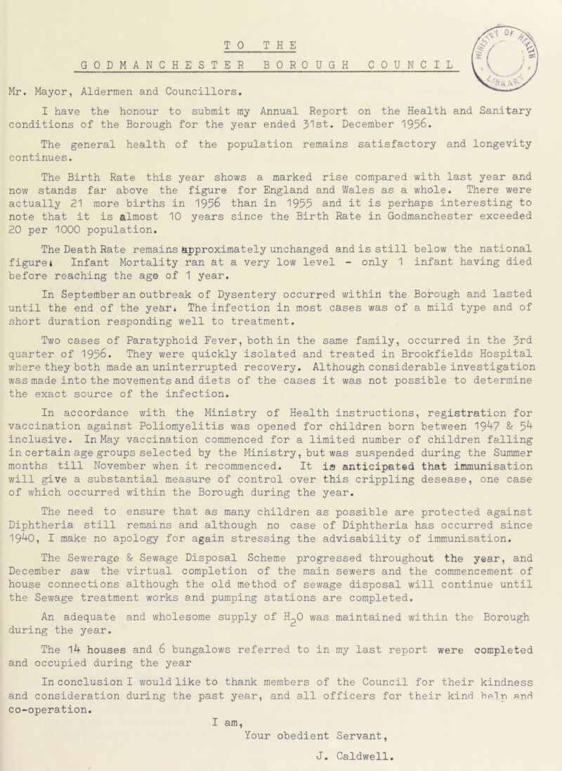 TO THE GODMANCHESTER BOROUGH COUNCIL Mr. Mayor, Aldermen and Councillors. I have the honour to submit my Annual Report on the Health and Sanitary conditions of the Borough for the year ended 31st. December 1956. The general health of the population remains satisfactory and longevity continues. The Birth Rate this year shows a marked rise compared with last year and now stands far above the figure for England and Wales as a whole. There were actually 21 more births in 1956 than in 1955 and it is perhaps interesting to note that it is almost 10 years since the Birth Rate in Godmanchester exceeded 20 per 1000 population. The Death Rate remains approximately unchanged and is still below the national figurei Infant Mortality ran at a very low level - only 1 infant having died before reaching the age of 1 year. In September an outbreak of Dysentery occurred within the Borough and lasted until the end of the year* The infection in most cases was of a mild type and of short duration responding well to treatment. Two cases of Paratyphoid Fever, both in the same family, occurred in the 3rd quarter of 1956. They were quickly isolated and treated in Brookfields Hospital where they both made an uninterrupted recovery. Although considerable investigation was made into the movements and diets of the cases it was not possible to determine the exact source of the infection. In accordance with the Ministry of Health instructions, registration for vaccination against Poliomyelitis was opened for children born between 19^+7 & 5^ inclusive. In May vaccination commenced for a limited number of children falling in certain age groups selected by the Ministry, but was suspended during the Summer months till November when it recommenced. It is anticipated that immunisation will give a substantial measure of control over this crippling desease, one case of which occurred within the Borough during the year. The need to ensure that as many children as possible are protected against Diphtheria still remains and although no case of Diphtheria has occurred since 19^+0, I make no apology for again stressing the advisability of immunisation. The Sewerage & Sewage Disposal Scheme progressed throughout the year, and December saw the virtual completion of the main sewers and the commencement of house connections although the old method of sewage disposal will continue until the Sewage treatment works and pumping stations are completed. An adequate and wholesome supply of H2O was maintained within the Borough during the year. The 14 houses and 6 bungalows referred to in my last report were completed and occupied during the year In conclusion I would like to thank members of the Council for their kindness and consideration during the past year, and all officers for their kind help end co-operation. I am, Your obedient Servant, J. Caldwell.