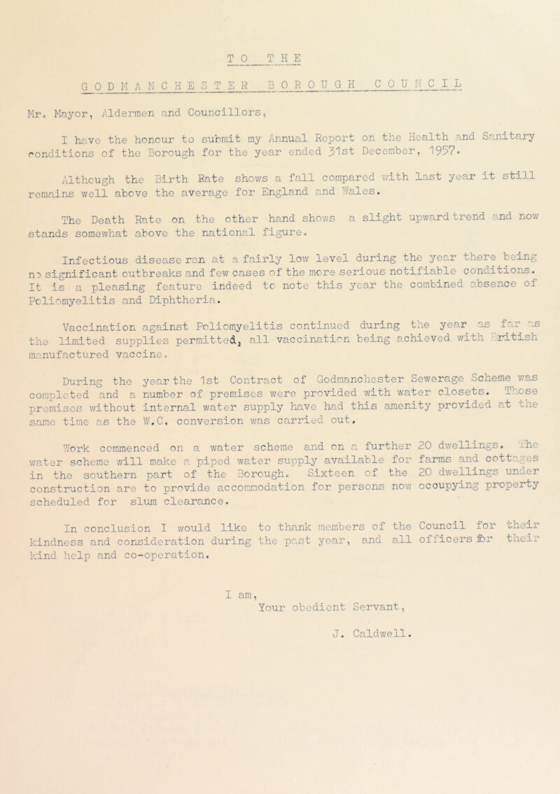 TO THE G_° PMANCH ESTER boeoug h_.._.c_o_u „ jlA LJi Mr. Mayor, Aldermen and Councillors, I have the honour to submit my Annual Report on the Health and Sanitary conditions of the Borough for the year ended 31st December, 1957* Although the Birth Rate shows a fall compared with last year it still remains well above the average for England and Wales. The Death Rate on the other hand shows a slight upward trend and now stands somewhat above the national figure. Infectious disease ran at a fairly low level during the year there being no significant outbreaks and few cases of the more serious noui±iable cono.itions. It is a pleasing feature indeed to note this year the combined absence of Poliomyelitis and Diphtheria. Vaccination against Poliomyelitis continued during the year as far the limited supplies permitted, all vaccination being achieved with British manufactured vaccine. During the year the 1st Contract of GodmancHester Sewerage Scheme was completed and a number of premises were provided with water closets, premises without internal water supply have had this amenity provided at the same time as the W.C. conversion was carried out. Work commenced on a water scheme and on a further 20 dwellings, ihe water scheme will make a piped water supply available for farms and cottages in the southern part of the Borough. Sixteen of the 20 dwellings unuer construction are to provide accommodation for persons now occupying property scheduled for slum clearance. In conclusion I would like to thank members of the Council for choir kindness and consideration during the past year, and all officers ibr their kind help and co-operation. I am, Your obedient Servant, J. Caldwell.