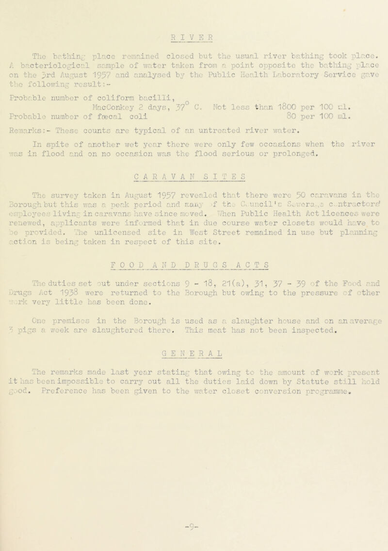 R I V S R The bathing place remained closed but the usual river bathing took place. A bacteriological sample of water taken from a point opposite the bathing place on the 3rd August 1957 and analysed by the Public Health Laboratory Service gave the following result;- Probable number of coliform bacilli, MacConkey 2 days, 37° 0. Not less than l800 per 100 ml. Probable number of faecal coli 80 per 100 ml. Remarks;- These counts are typical of an untreated river water. In sjjite of another wet year there were only few occasions when the river v/as in flood and on no occasion was the flood serious or prolonged. C A R A VAN S I rn E S The survey taken in August 1957 revealed that there wore 50 caravans in the Borough but this was a peak period and many >f th-...- Council’s Sev;era.,e contractors' eralovees livin' in caravans have since moved. When Public Health Act licences were _L O renewed, applicants were informed that in due course water closets would have to be provided. The unlicensed site in West Street remained in use but planning action is being taken in respect of this site. F OOP AND DRUGS A C T S The duties set out under sections 9 ~ 18, 21(a), 31? 37 - 39 of the Food and Drugs Act 1938 were returned to the Borough but owing to the pressure of other ark very little has been done. One premises in the Borough is used as a slaughter house and on an average 3 pigs a week are slaughtered there. This meat has not been inspected. GENE R A L The remarks made last year stating that owing to the amount of work present it has been impossible to carry out all the duties laid down by Statute still hold good. Preference has been given to the water closet conversion programme*