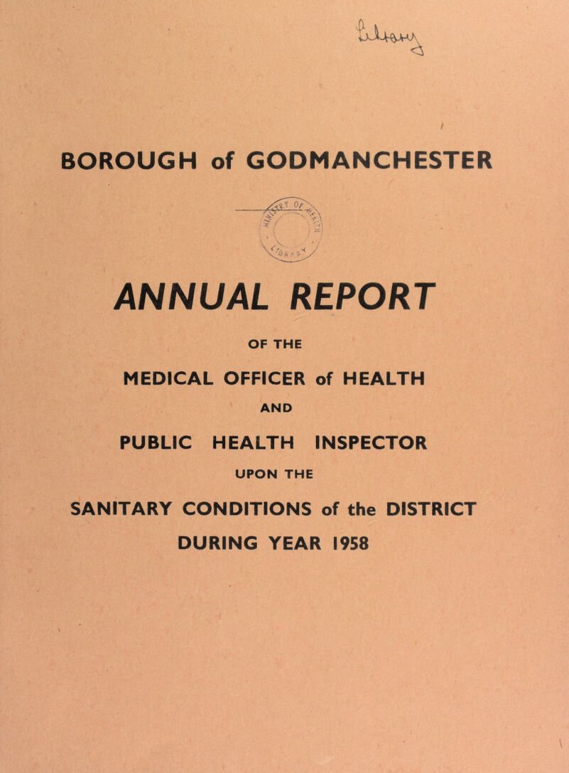 <3 BOROUGH of GODMANCHESTER ANNUAL REPORT OF THE MEDICAL OFFICER of HEALTH AND PUBLIC HEALTH INSPECTOR UPON THE SANITARY CONDITIONS of the DISTRICT DURING YEAR 1958