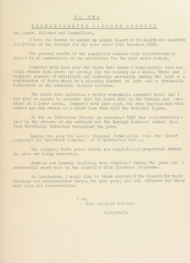 GODMANCHESTER BOROUGH COUNCIL Mr. Mayor, Aldermen and Councillors, I have the honour to submit my Annual Report on the Health and Sanitary conditions of the Borough for the year ended 31st December,1958. The general health of the population remains very satisfactory as judged by an examination of the statistics for the year under review. Compared with last year the Birth Rate shows a considerable rise and still stands well above the average for the country as a whole. There was a complete absence of stillbirth and infantile mortality during the year - a combination of facts which is a pleasing feature to note and a favourable- reflection on the available Medical Services. The Death Rate indicates a rather remarkable downward trend and I can find no record to indicate that the Death Rate in the Borough has ever stood at a lower level. Compared with last year, the rate has been more than halved and now stands at a point less than half the National figure. So far as Infectious Disease is concerned 1958 has been character- ised by the absence of any outbreak and the Borough remained almost free from Notifiable Infection throughout the year. During the year the Sewage Disposal Works in Cov; Lane was almost completed and treatment commence! on Godmanchestor Sewage. The outlying farms water scheme was completed and properties within the area are being connected. Sixteen new Council dwellings were completed during the year and a substantial start made on the Council’s Slum Clearance Programme. In Conclusion, I would like to thank members of the Council for their kindness and consideration during the past year, and all officers for their kind help and consideration. I am, Your obedient Servant, J.Caldwell.