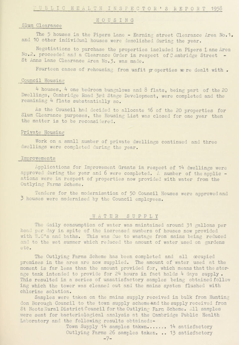P UELI C HEALTH INSPECTOR’S REPORT 1958 HOUSING Slum Clearance The 5 houses in the Pipers Lane - Earning street Clearance Area No.1. and 10 other individual houses were demolished during the year. Negotiations to purchase the properties included in Pipers L ane Area No.A. proceeded and a Clearance Order in respect ofCambridge Street St Anns Lane Clearance Area No.3* was made. Fourteen cases of rehousing from unfit pr operties ve re dealt with • Council Housing A houses, A one bedroom bungalows and 8 flats, being part of the 20 Dwellings, Cambridge Road 3rd Stage Development, were completed and the remaining A flats substantially so. As the Council had decided to allocate 16 of the 20 properties for olum Clearance purposes, the Housing List was closed for one year then the matter is to be reconsi lered. Private Housing Work on a small number of private dwellings continued and three dwellings were completed during the year. Improvements Applications for Improvement Grants in respect of lA dwellings were approved during the year and 6 were completed. A number of the applic - ations were in respect of properties now provided with water from the Outlying Farms Scheme. Tenders for the modernisation of 50 Council Houses were approved and 3 houses were modernised by the Council employees. WATER SUPPLY The daily consumption of water was maintained around 31 gallons per head per day in spite of the increased numbers of houses now provided with W.C’s and baths. This was due to wastage from mains being reduced and to the wet summer which reduced the amount of water used on gardens etc. The Outlying Farms Scheme has been completed and all occupied premises in the ares are now supplied. The amount of water used at the moment is far less than the amount provided for, which means that the stor- age tank intended to provide for 2A hours in fact holds A days supply „ This resulted in a series of unsatisfactory samples being obtained follow ing which the tower was cleaned out and the mains system flushed with chlorine solution. Samples were taken on the mains supply received in bulk from Hunting don Borough Council to the town supply scheme and the supply received from St Neots Rural District Council for the Outlying Farm Scheme. All samples were sent for bacteriological analysis at the Cambridge Public Health Laboratory and the following results obtained Town Supply lA samples takwn....... lA satisfactory Outlying Farms 26 samples taken. .. 13 satisfactory -7-