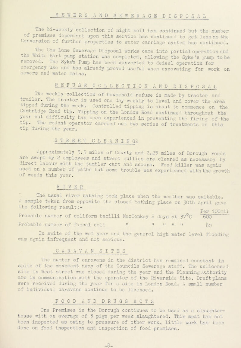 SEWER s a n d sewerage disposal xhe bi-weekly collection of night soil has continued but the number of premises dependant upon this service has continued to get less as the Conversion of further properties to water carriage system has continued* The Cow Lane sewerage Disposal works came into partial operation arid tne White Hart pump station was completed, allowing the Syke's pump to be remove .. The SykcJs Pump has been converted to deisel operation for emergency use and has already proved useful when excavating for work on sewers and water mains. REFUSE COLLECTION AND DISPO SAL The weekly collection of household refuse is made by tractor and trailer* the tractor is used one day weekly to level and cover the area tipped during the week. Controlled tipping is about to commence on the Cambridge Road tip. Tipping on the London Road continued throughout the y^ar but difficulty has been experienced in preventing the firing of 'the .ip. The rouent operator carried out two series of treatments on this tip during the year. STREET CLEANING A Approximately 3* a miles of County a.nd 2.23 miles of Borough roads are swept by 2 employees and street gullies are cleared as necessary by direct labour with the tumbler cart and scoops. Weed killer was amain use..c on a number of paths but some trouble was experienced with the growth of weeds this year. RIVER The usual river bathing took place when the weather was suitable. A sample taken from opposite the closed bathing place on 30th April gave the following result Per lOOmil Probable number of coliform bacilli MacConkey 2 days at 37°C 600 Probable number of faecal coli M M *» go In spite of the wet year and the general high water level flooding was again infrequent and not serious. C A R A VAN SITES The number of caravans in the district has remained constant in spite of the movement away of the Councils Sewerage staff. The unlicensed site in West street was closed during the year and the Planning Authority are in communication with the operator of the Riverside Site. Draft plans were received during the year for a site in London Road. A small number of individual caravans continue to be licensed. FOOD AND DRUGS ACTS One Premises in the Borough continues to be used as a slaughter- house with an average of 3 pigs per week slaughtered. This meat has not been inspected as owing to pressure of other work, little work has been done on food inspection and inspection of food premises. -8-