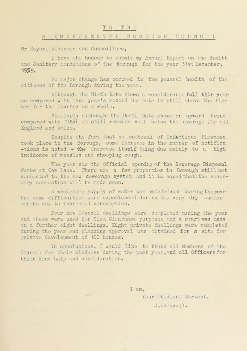 TO THE GJDM ANCHESTEP. BOROUGH COUNCIL Mr Mayor, Aldermen and Councillors, I have the honour to submit my Annual Report on the Health and Sanitary conditions o^ the Borough for the year 31st December, 1959. No major change has occured in the general health of the citizens of the Borough during the year. Although the Birth Rate shows a considerable fall this year as compared with last year's record the rate is still above the fig- ure for the Country as a whole. Similarly although the Death Rate shows an upward trend compared with 195$ it still remains well below the average for all England and Wales. Despite the fact that no outbreak of Infectious Diseases took place in the Borough, some increase in the number of notifica -tions is noted - the increase itself being due mainly to a high incidence of measles and whooping cough. The year saw the Official opening of the Sewerage Disposal Works at Cow Lane. There are a few properties in Borough still not connected to the new sewerage system and it is hoped thattthe neces- sary connection will be made soon. A wholesome supply of water was maintained during the year but some difficulties were experienced during the very dry summer months due to increased consumption. Four now Council dwellings were completed during the year and these were used for Slum Clearance purposes and a start was made on a further eight dwellings. Eight private dwellings were completed during the year and planning approval was obtained for a site for private development of 100 houses. In conclusions, I would like to thank all Members of the Council for their kindness during the past year,and all Officers for their kind help and consideration. I am, Your Obedient Servant, J.Caldwell.