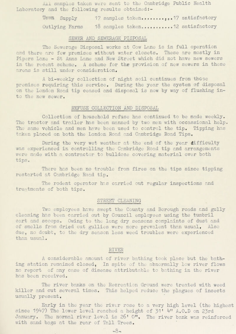 All samples taken were sent to the Cambridge Public Health Laboratory and the following results obtained:- Tcwn Supply 17 samples taken.. .#.17 satisfactory Outlying Farms 18 samples taken. ...12 satisfactory SEWER AND SEWERAGE PISPOSAL The Sewerage Disposal works at Cow Lane is in full operation and there are few premises without water closets. These are mostly in Pipers Lane - St Anns Lane and New Street which did not have new sewers in the recent scheme. A scheme for the provision of new sewers in these areas is still under consideration. A bi-weekly collection of night soil continues from these premises requiring this service. During the year the system of disposal on the London Road tip ceased and disposal is now by way of flushing in- to the new sewer. REFUSE COLLECTION AND DISPOSAL Collection of household refuse has continued to be made weekly. The tractor a,nd trailer has been manned by two men with occassional help. The same vehicle and men have been used to control the tip. Tipping has taken placed on both the London Road arid Cambridge Road Tips. During the very wet weather at the end of the year difficulty was experienced in controlling the Cambridge Road tip and arrangements v/ere made with a contractor to bulldoze covering material over both tips. There has been no trouble from fires on the tips since tipping restarted at Cambridge Road tip. The rodent operator has carried out regular inspections and treatments of both tips. STREET CLEANING Two employees have swept the County and Borough roads and gully cleaning has been carried out by Council employees using the tumbril cart and scoops. Owing to tho long dry seasons complaints of dust and of smells from dried out gullies were more prevalent than usual. Also due, no doubt, to the dry season less weed troubles v/ere experienced than usual. RIVER A considerable amount of river bathing took place but the bath- ing station remained closed, In spite of the abnormally low river flov/s no report of any case of disease attributable to bathing in the river has been received. The river banks on the Recreation Ground were treated with weed killer and cut several times. This helped reduce the plagues of insects usually present. Early in the year the river rose to a very high level (the highest since 1947) The lower level reached a height of 31' 4 A.O.D on 23rd January. The normal river level is 26’ 0. The river bank was reinforced with sand bags at the rear of Tall Trees. -8-