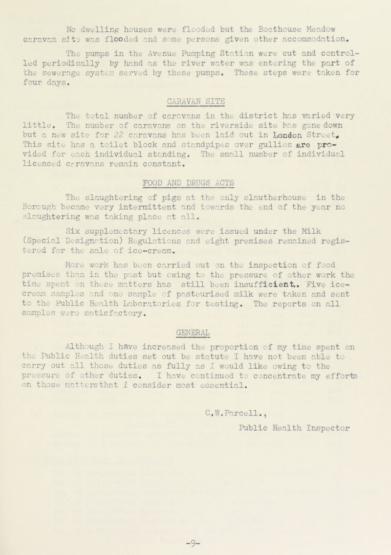 No dwelling houses were flooded but the Boathouse Meadow caravan site was flooded and some persons given other accommodation. The pumps in the Avenue Pumping Station were cut and control- led periodically by hand as the river water was entering the part of the sewerage system served by these pumps. These steps were taken for four days. CARAVAN SITS The total number of caravans in the district has varied very little. The number of caravans on the riverside site has gone down but a new site for 22 caravans has been laid out in London Street* This site has a toilet block and standpipes over gullies are pro- vided for each individual standing. The small number of individual licenced crravans remain constant. FOOD AND DRUGS ACTS The slaughtering of pigs at the only slautherhouse in the Borough became very intermittent and towards the end of the year no slaughtering was taking place at all. Six supplementary licences were issued under the Milk (Special Designation) Regulations .and eight premises remained regis- tered for the sale of ice-cream. More work has h_en carried out on the inspection of food premises than in the past but owing to the pressure of other work the time spent on these matters has still been insufficient.. Five ice- cream samples and one sample of pasteurised milk were taken and sent to the Public Health Laboratories for testing. The reports on all samples were satisfactory. GENERAL Although I have increased the proportion of my time spent on the Public Health duties set out be statute I have not been able to carry out all those duties as fully as I would like owing to the pressure of other duties. I have continued to concentrate my efforts on those matters that I consider most essential. C.W.Parcell., Public Health Inspector -9-