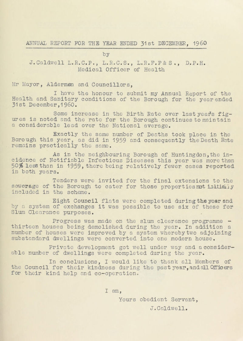 ANNUAL REPORT FOR THE YEAR ENDED 31st DECEMBER, I960 by J.Caldwell L.R.C.P., L.R.C.S., L.R.F.P&S., D.P.H. Medical Officer of Health Mr Mayor, Aldermen and Councillors, I have the honour to submit my Annual Report of the Health and Sanitary conditions of the Borough for the year ended 31st December,1960. Some increase in the Birth Rate over last yeafs fig- ures is noted and the rate for the Borough continues to main tain a considerable lead over the National average. Exactly the same number of Deaths took place in the Borough this year, os did in 1959 and consequently the Death Rate remains practically the same. As in the neighbouring Borough of Huntingdon,the in- cidence of Notifiable Infectious Diseases this year was more than 50$lessthan in 1959, there being relatively fewer cases reported in both years. Tenders were invited for the final extensions to the sewerage of the Borough to cater for those properties not in Ltiaii y included in the scheme. Eight Council flats were completed during the year and by a system of exchanges it was possible to use six of these for Slum Clearance purposes. Progress was made on the slum clearance programme - thirteen houses being demolished during the year. In addition a number of houses were improved by a system whereby two adjoining substandard dwellings were converted into one modern house. Private development got well under way and a consider- able number of dwellings were completed during the year. In conclusions, I would like to thank all Members of the Council for their kindness during the past year, and all Officers for their kind help and co-operation* I am, Yours obedient Servant, J.Caldwell.